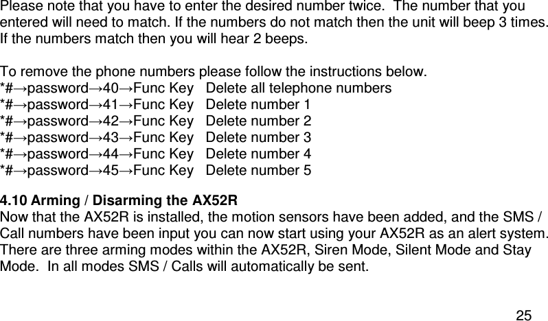  25 Please note that you have to enter the desired number twice.  The number that you entered will need to match. If the numbers do not match then the unit will beep 3 times.  If the numbers match then you will hear 2 beeps.  To remove the phone numbers please follow the instructions below. *#→password→40→Func Key   Delete all telephone numbers *#→password→41→Func Key   Delete number 1 *#→password→42→Func Key   Delete number 2 *#→password→43→Func Key   Delete number 3 *#→password→44→Func Key   Delete number 4 *#→password→45→Func Key   Delete number 5 4.10 Arming / Disarming the AX52R Now that the AX52R is installed, the motion sensors have been added, and the SMS / Call numbers have been input you can now start using your AX52R as an alert system. There are three arming modes within the AX52R, Siren Mode, Silent Mode and Stay Mode.  In all modes SMS / Calls will automatically be sent.  