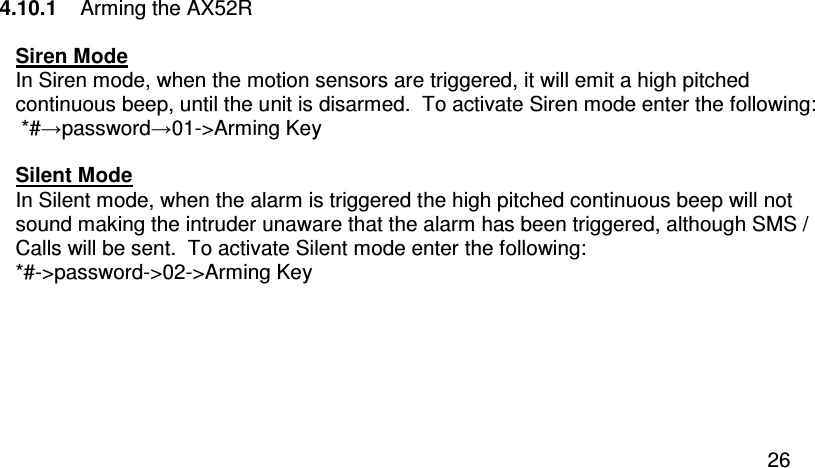  26 4.10.1   Arming the AX52R  Siren Mode In Siren mode, when the motion sensors are triggered, it will emit a high pitched continuous beep, until the unit is disarmed.  To activate Siren mode enter the following:  *#→password→01-&gt;Arming Key  Silent Mode In Silent mode, when the alarm is triggered the high pitched continuous beep will not sound making the intruder unaware that the alarm has been triggered, although SMS / Calls will be sent.  To activate Silent mode enter the following: *#-&gt;password-&gt;02-&gt;Arming Key  