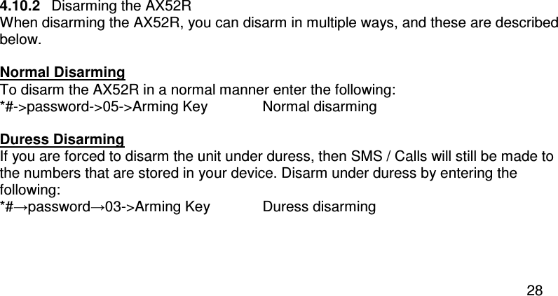  28  4.10.2  Disarming the AX52R When disarming the AX52R, you can disarm in multiple ways, and these are described below.  Normal Disarming To disarm the AX52R in a normal manner enter the following: *#-&gt;password-&gt;05-&gt;Arming Key   Normal disarming  Duress Disarming If you are forced to disarm the unit under duress, then SMS / Calls will still be made to the numbers that are stored in your device. Disarm under duress by entering the following: *#→password→03-&gt;Arming Key  Duress disarming    