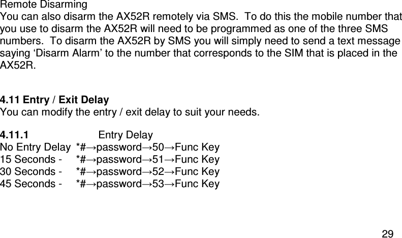  29 Remote Disarming You can also disarm the AX52R remotely via SMS.  To do this the mobile number that you use to disarm the AX52R will need to be programmed as one of the three SMS numbers.  To disarm the AX52R by SMS you will simply need to send a text message saying ‘Disarm Alarm’ to the number that corresponds to the SIM that is placed in the AX52R.  4.11 Entry / Exit Delay You can modify the entry / exit delay to suit your needs. 4.11.1  Entry Delay No Entry Delay  *#→password→50→Func Key  15 Seconds -  *#→password→51→Func Key 30 Seconds -   *#→password→52→Func Key 45 Seconds -   *#→password→53→Func Key  