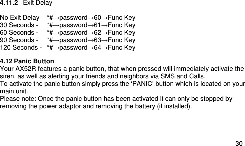  30 4.11.2  Exit Delay  No Exit Delay  *#→password→60→Func Key 30 Seconds -   *#→password→61→Func Key 60 Seconds -   *#→password→62→Func Key 90 Seconds -   *#→password→63→Func Key 120 Seconds -   *#→password→64→Func Key 4.12 Panic Button Your AX52R features a panic button, that when pressed will immediately activate the siren, as well as alerting your friends and neighbors via SMS and Calls.   To activate the panic button simply press the ‘PANIC’ button which is located on your main unit. Please note: Once the panic button has been activated it can only be stopped by removing the power adaptor and removing the battery (if installed).  