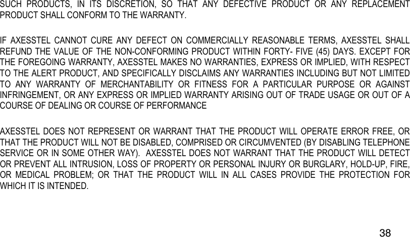  38 SUCH  PRODUCTS,  IN  ITS  DISCRETION,  SO  THAT  ANY  DEFECTIVE  PRODUCT  OR  ANY  REPLACEMENT PRODUCT SHALL CONFORM TO THE WARRANTY.   IF  AXESSTEL  CANNOT  CURE  ANY  DEFECT  ON  COMMERCIALLY  REASONABLE  TERMS,  AXESSTEL  SHALL REFUND THE VALUE OF THE NON-CONFORMING PRODUCT WITHIN FORTY- FIVE (45)  DAYS. EXCEPT FOR THE FOREGOING WARRANTY, AXESSTEL MAKES NO WARRANTIES, EXPRESS OR IMPLIED, WITH RESPECT TO THE ALERT PRODUCT, AND SPECIFICALLY DISCLAIMS ANY WARRANTIES INCLUDING BUT NOT LIMITED TO  ANY  WARRANTY  OF  MERCHANTABILITY  OR  FITNESS  FOR  A  PARTICULAR  PURPOSE  OR  AGAINST INFRINGEMENT, OR ANY EXPRESS OR IMPLIED WARRANTY ARISING OUT OF TRADE USAGE OR OUT OF A COURSE OF DEALING OR COURSE OF PERFORMANCE AXESSTEL DOES  NOT REPRESENT OR  WARRANT  THAT THE PRODUCT WILL OPERATE  ERROR FREE, OR THAT THE PRODUCT WILL NOT BE DISABLED, COMPRISED OR CIRCUMVENTED (BY DISABLING TELEPHONE SERVICE OR IN SOME OTHER WAY).  AXESSTEL DOES NOT WARRANT THAT THE PRODUCT WILL DETECT OR PREVENT ALL INTRUSION, LOSS OF PROPERTY OR PERSONAL INJURY OR BURGLARY, HOLD-UP, FIRE, OR  MEDICAL  PROBLEM;  OR  THAT  THE  PRODUCT  WILL  IN  ALL  CASES  PROVIDE  THE  PROTECTION  FOR WHICH IT IS INTENDED.   