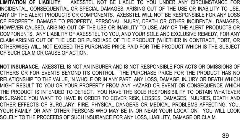  39 LIMITATION  OF  LIABILITY.      AXESSTEL  NOT  BE  LIABLE  TO  YOU  UNDER  ANY  CIRCUMSTANCE  FOR INCIDENTAL, CONSEQUENTIAL  OR SPECIAL  DAMAGES, ARISING  OUT OF THE  USE OR  INABILITY TO  USE, ANY OF THE ALERT PRODUCTS OR COMPONENTS.  AXESSTEL WILL NOT BE RESPONSIBLE FOR ANY LOSS OF  PROPERTY,  DAMAGE  TO  PROPERTY,  PERSONAL  INJURY,  DEATH  OR  OTHER  INCIDENTAL  DAMAGES, HOWEVER CAUSED, ARISING OUT OF THE USE OR INABILITY TO USE, ANY OF THE ALERT PRODUCTS OR COMPONENTS.  ANY LIABILITY OF AXESSTEL TO YOU, AND YOUR SOLE AND EXCLUSIVE REMEDY, FOR ANY CLAIM ARISING OUT OF THE USE OR PURCHASE OF THE PRODUCT (WHETHER IN CONTRACT, TORT, OR OTHERWISE) WILL NOT EXCEED THE PURCHASE PRICE PAID FOR THE PRODUCT WHICH IS THE SUBJECT OF SUCH CLAIM OR CAUSE OF ACTION. NOT INSURANCE.  AXESSTEL IS NOT AN INSURER AND IS NOT RESPONSIBLE FOR ACTS OR OMISSIONS OF OTHERS  OR  FOR  EVENTS  BEYOND  ITS  CONTROL.    THE  PURCHASE  PRICE  FOR  THE  PRODUCT  HAS  NO RELATIONSHIP TO THE VALUE, IN WHOLE OR IN ANY PART, ANY LOSS, DAMAGE, INJURY OR DEATH WHICH MIGHT RESULT TO YOU OR YOUR PROPERTY FROM ANY HAZARD OR EVENT OR CONSEQUENCE WHICH THE PRODUCT IS INTENDED TO DETECT.  YOU HAVE THE SOLE  RESPONSIBILITY TO OBTAIN WHATEVER INSURANCE YOU WANT  TO HAVE  IN ORDER TO COVER RISK,  LOSSES, DAMAGES, INJURIES, DEATH AND OTHER  EFFECTS  OF  BURGLARY,  FIRE,  PHYSICAL  DANGERS  OR  MEDICAL  PROBLEMS  AFFECTING,  YOU, YOUR  FAMILY  OR  ANY  OTHER  PERSONS  WHO  MAY  BE  IN  OR  NEAR  YOUR  LOCATION.    YOU  WILL  LOOK SOLELY TO THE PROCEEDS OF SUCH INSURANCE FOR ANY LOSS, LIABILITY, DAMAGE OR CLAIM.  