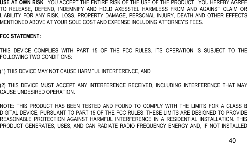  40 USE AT OWN RISK.  YOU ACCEPT THE ENTIRE RISK OF THE USE OF THE PRODUCT.  YOU HEREBY AGREE TO  RELEASE,  DEFEND,  INDEMNIFY  AND  HOLD  AXESSTEL  HARMLESS  FROM  AND  AGAINST  CLAIM  OR LIABILITY  FOR  ANY  RISK,  LOSS,  PROPERTY  DAMAGE,  PERSONAL  INJURY,  DEATH  AND  OTHER  EFFECTS MENTIONED ABOVE AT YOUR SOLE COST AND EXPENSE INCLUDING ATTORNEY’S FEES. FCC STATEMENT:  THIS  DEVICE  COMPLIES  WITH  PART  15  OF  THE  FCC  RULES.  ITS  OPERATION  IS  SUBJECT  TO  THE FOLLOWING TWO CONDITIONS:  (1) THIS DEVICE MAY NOT CAUSE HARMFUL INTERFERENCE, AND  (2)  THIS  DEVICE  MUST  ACCEPT  ANY  INTERFERENCE  RECEIVED,  INCLUDING  INTERFERENCE  THAT  MAY CAUSE UNDESIRED OPERATION.  NOTE:  THIS  PRODUCT  HAS  BEEN  TESTED  AND  FOUND  TO  COMPLY  WITH  THE  LIMITS  FOR  A  CLASS  B DIGITAL DEVICE, PURSUANT TO PART 15 OF THE FCC RULES. THESE LIMITS ARE DESIGNED TO PROVIDE REASONABLE  PROTECTION  AGAINST  HARMFUL  INTERFERENCE  IN  A  RESIDENTIAL  INSTALLATION.  THIS PRODUCT  GENERATES,  USES,  AND  CAN  RADIATE  RADIO  FREQUENCY  ENERGY  AND,  IF  NOT  INSTALLED 