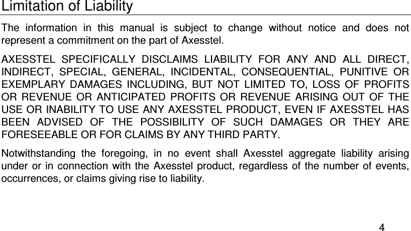  4 Limitation of Liability The  information  in  this  manual  is  subject  to  change  without  notice  and  does  not represent a commitment on the part of Axesstel. AXESSTEL  SPECIFICALLY  DISCLAIMS  LIABILITY  FOR  ANY  AND  ALL  DIRECT, INDIRECT,  SPECIAL,  GENERAL,  INCIDENTAL,  CONSEQUENTIAL,  PUNITIVE  OR EXEMPLARY  DAMAGES  INCLUDING,  BUT  NOT  LIMITED  TO,  LOSS  OF  PROFITS OR  REVENUE  OR  ANTICIPATED  PROFITS  OR  REVENUE  ARISING  OUT  OF  THE USE OR INABILITY TO USE ANY AXESSTEL PRODUCT, EVEN IF AXESSTEL HAS BEEN  ADVISED  OF  THE  POSSIBILITY  OF  SUCH  DAMAGES  OR  THEY  ARE FORESEEABLE OR FOR CLAIMS BY ANY THIRD PARTY. Notwithstanding  the  foregoing,  in  no  event  shall  Axesstel  aggregate  liability  arising under or in connection  with the Axesstel product, regardless  of the number  of events, occurrences, or claims giving rise to liability. 