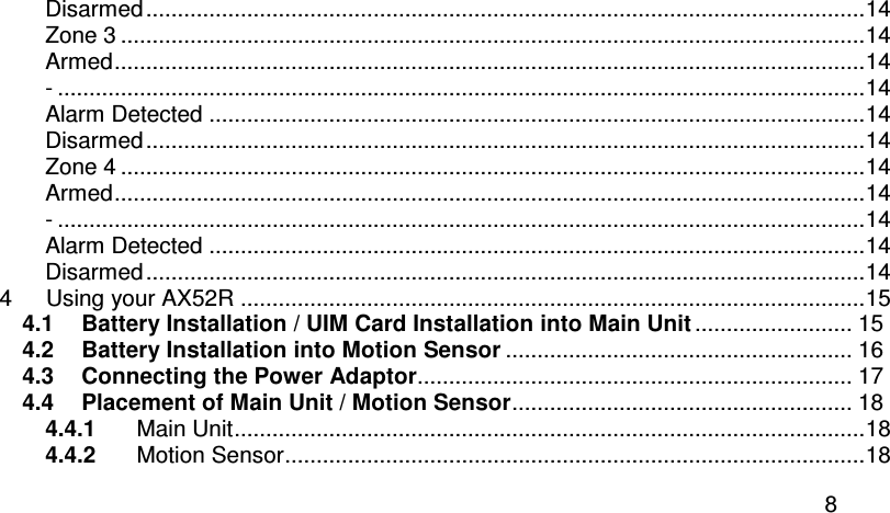  8 Disarmed..................................................................................................................14 Zone 3 ......................................................................................................................14 Armed.......................................................................................................................14 - ................................................................................................................................14 Alarm Detected ........................................................................................................14 Disarmed..................................................................................................................14 Zone 4 ......................................................................................................................14 Armed.......................................................................................................................14 - ................................................................................................................................14 Alarm Detected ........................................................................................................14 Disarmed..................................................................................................................14 4 Using your AX52R ...................................................................................................15 4.1 Battery Installation / UIM Card Installation into Main Unit ......................... 15 4.2 Battery Installation into Motion Sensor ....................................................... 16 4.3 Connecting the Power Adaptor..................................................................... 17 4.4 Placement of Main Unit / Motion Sensor...................................................... 18 4.4.1 Main Unit....................................................................................................18 4.4.2 Motion Sensor............................................................................................18 