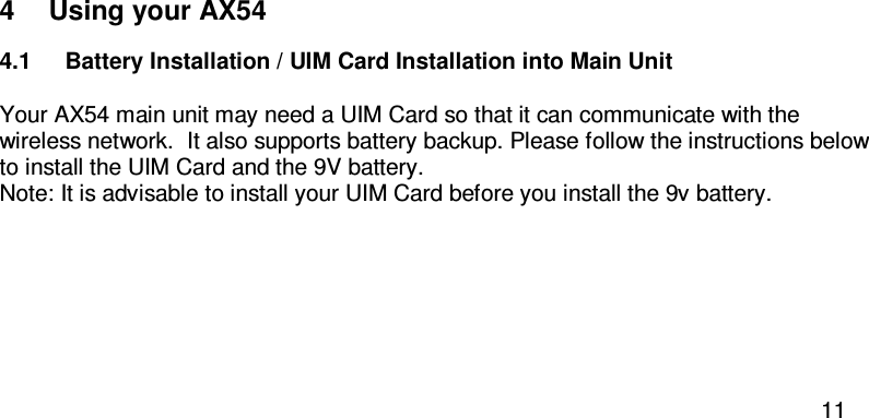  11  4  Using your AX54 4.1  Battery Installation / UIM Card Installation into Main Unit  Your AX54 main unit may need a UIM Card so that it can communicate with the wireless network.  It also supports battery backup. Please follow the instructions below to install the UIM Card and the 9V battery.  Note: It is advisable to install your UIM Card before you install the 9v battery.  