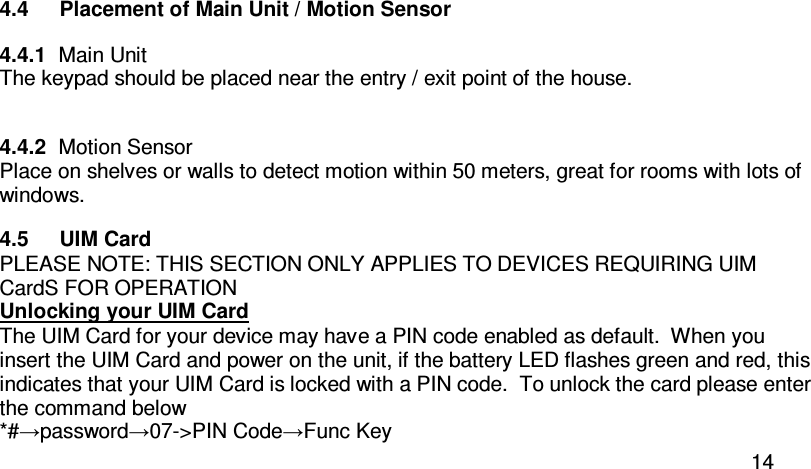  14 4.4  Placement of Main Unit / Motion Sensor 4.4.1  Main Unit The keypad should be placed near the entry / exit point of the house.  4.4.2  Motion Sensor Place on shelves or walls to detect motion within 50 meters, great for rooms with lots of windows. 4.5  UIM Card  PLEASE NOTE: THIS SECTION ONLY APPLIES TO DEVICES REQUIRING UIM CardS FOR OPERATION Unlocking your UIM Card The UIM Card for your device may have a PIN code enabled as default.  When you insert the UIM Card and power on the unit, if the battery LED flashes green and red, this indicates that your UIM Card is locked with a PIN code.  To unlock the card please enter the command below *#→password→07-&gt;PIN Code→Func Key 