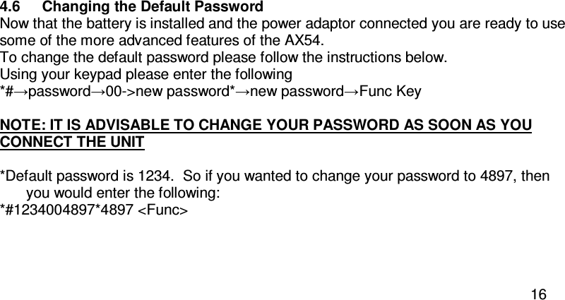  16  4.6  Changing the Default Password Now that the battery is installed and the power adaptor connected you are ready to use some of the more advanced features of the AX54. To change the default password please follow the instructions below.  Using your keypad please enter the following *#→password→00-&gt;new password*→new password→Func Key      NOTE: IT IS ADVISABLE TO CHANGE YOUR PASSWORD AS SOON AS YOU CONNECT THE UNIT  *Default password is 1234.  So if you wanted to change your password to 4897, then you would enter the following: *#1234004897*4897 &lt;Func&gt;   