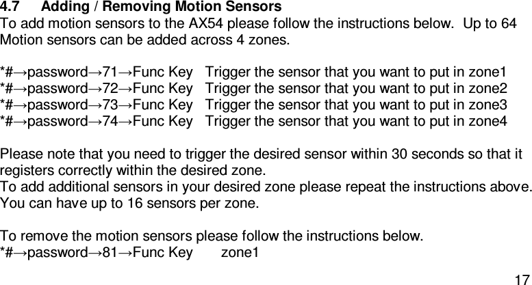  17  4.7  Adding / Removing Motion Sensors To add motion sensors to the AX54 please follow the instructions below.  Up to 64 Motion sensors can be added across 4 zones.  *#→password→71→Func Key  Trigger the sensor that you want to put in zone1  *#→password→72→Func Key   Trigger the sensor that you want to put in zone2  *#→password→73→Func Key   Trigger the sensor that you want to put in zone3  *#→password→74→Func Key   Trigger the sensor that you want to put in zone4   Please note that you need to trigger the desired sensor within 30 seconds so that it registers correctly within the desired zone. To add additional sensors in your desired zone please repeat the instructions above.  You can have up to 16 sensors per zone.  To remove the motion sensors please follow the instructions below. *#→password→81→Func Key       zone1   