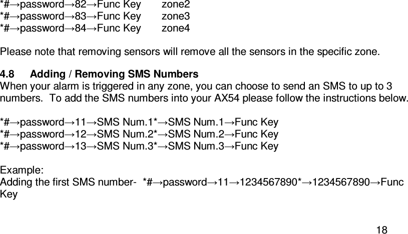  18 *#→password→82→Func Key       zone2 *#→password→83→Func Key       zone3 *#→password→84→Func Key       zone4  Please note that removing sensors will remove all the sensors in the specific zone.  4.8  Adding / Removing SMS Numbers When your alarm is triggered in any zone, you can choose to send an SMS to up to 3 numbers.  To add the SMS numbers into your AX54 please follow the instructions below.  *#→password→11→SMS Num.1*→SMS Num.1→Func Key *#→password→12→SMS Num.2*→SMS Num.2→Func Key *#→password→13→SMS Num.3*→SMS Num.3→Func Key  Example:  Adding the first SMS number-  *#→password→11→1234567890*→1234567890→Func Key  