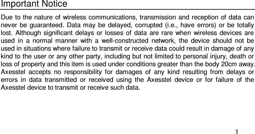  1  Important Notice Due to the nature of wireless communications, transmission and reception of data can never be  guaranteed.  Data may  be delayed, corrupted (i.e.,  have  errors) or  be  totally lost.  Although significant  delays  or  losses of  data  are rare when  wireless devices are used  in  a  normal  manner  with  a  well-constructed  network,  the  device  should  not  be used in situations where failure to transmit or receive data could result in damage of any kind to the user or any other party, including but not limited to personal injury, death or loss of property and this item is used under conditions greater than the body 20cm away. Axesstel  accepts  no  responsibility  for  damages  of  any  kind  resulting  from  delays  or errors  in  data  transmitted  or  received  using  the  Axesstel  device  or  for  failure  of  the Axesstel device to transmit or receive such data.  