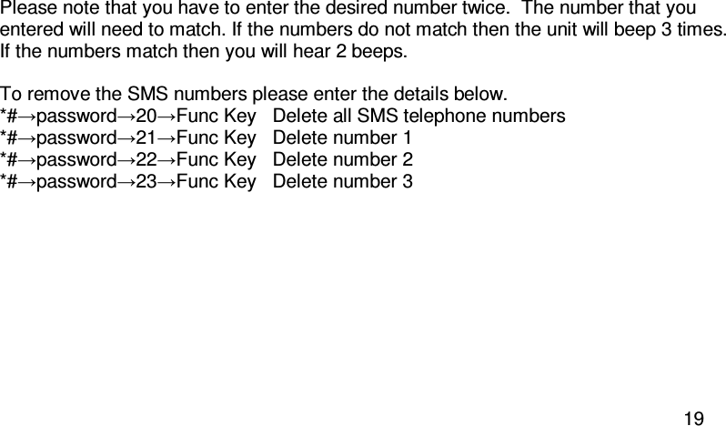  19 Please note that you have to enter the desired number twice.  The number that you entered will need to match. If the numbers do not match then the unit will beep 3 times.  If the numbers match then you will hear 2 beeps.  To remove the SMS numbers please enter the details below. *#→password→20→Func Key   Delete all SMS telephone numbers *#→password→21→Func Key  Delete number 1 *#→password→22→Func Key   Delete number 2 *#→password→23→Func Key  Delete number 3  