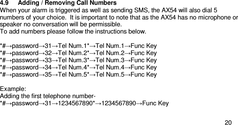  20  4.9  Adding / Removing Call Numbers   When your alarm is triggered as well as sending SMS, the AX54 will also dial 5 numbers of your choice.  It is important to note that as the AX54 has no microphone or speaker no conversation will be permissible.   To add numbers please follow the instructions below.  *#→password→31→Tel Num.1*→Tel Num.1→Func Key *#→password→32→Tel Num.2*→Tel Num.2→Func Key *#→password→33→Tel Num.3*→Tel Num.3→Func Key *#→password→34→Tel Num.4*→Tel Num.4→Func Key *#→password→35→Tel Num.5*→Tel Num.5→Func Key  Example:  Adding the first telephone number-  *#→password→31→1234567890*→1234567890→Func Key  