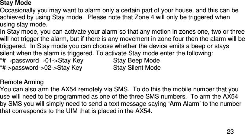  23  Stay Mode Occasionally you may want to alarm only a certain part of your house, and this can be achieved by using Stay mode.  Please note that Zone 4 will only be triggered when using stay mode. In Stay mode, you can activate your alarm so that any motion in zones one, two or three will not trigger the alarm, but if there is any movement in zone four then the alarm will be triggered.  In Stay mode you can choose whether the device emits a beep or stays silent when the alarm is triggered. To activate Stay mode enter the following:  *#→password→01-&gt;Stay Key    Stay Beep Mode *#-&gt;password-&gt;02-&gt;Stay Key    Stay Silent Mode  Remote Arming You can also arm the AX54 remotely via SMS.  To do this the mobile number that you use will need to be programmed as one of the three SMS numbers.  To arm the AX54 by SMS you will simply need to send a text message saying ‘Arm Alarm’ to the number that corresponds to the UIM that is placed in the AX54.  