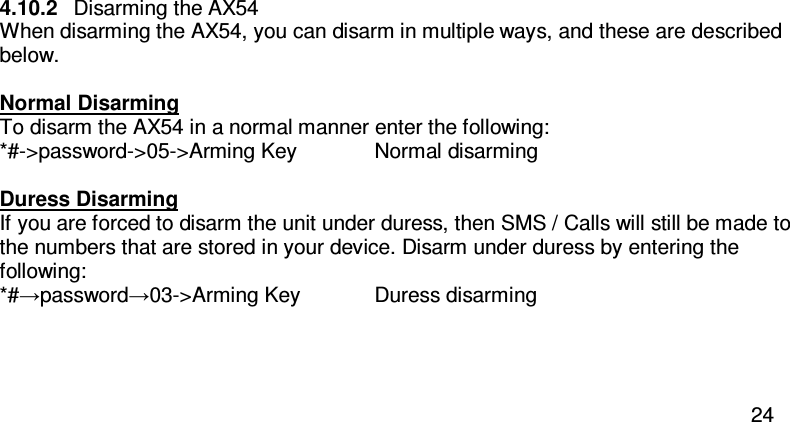  24  4.10.2  Disarming the AX54 When disarming the AX54, you can disarm in multiple ways, and these are described below.  Normal Disarming To disarm the AX54 in a normal manner enter the following: *#-&gt;password-&gt;05-&gt;Arming Key   Normal disarming  Duress Disarming If you are forced to disarm the unit under duress, then SMS / Calls will still be made to the numbers that are stored in your device. Disarm under duress by entering the following: *#→password→03-&gt;Arming Key  Duress disarming    
