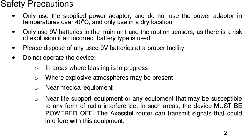  2 Safety Precautions •  Only  use  the  supplied  power  adaptor,  and  do  not  use  the  power  adaptor  in temperatures over 40oC, and only use in a dry location •  Only use 9V batteries in the main unit and the motion sensors, as there is a risk of explosion if an incorrect battery type is used •  Please dispose of any used 9V batteries at a proper facility •  Do not operate the device:  o  In areas where blasting is in progress o  Where explosive atmospheres may be present o  Near medical equipment o  Near life support equipment or any equipment that may be susceptible to any form  of radio interference. In such areas, the device MUST BE POWERED  OFF.  The  Axesstel  router  can  transmit  signals  that  could interfere with this equipment. 