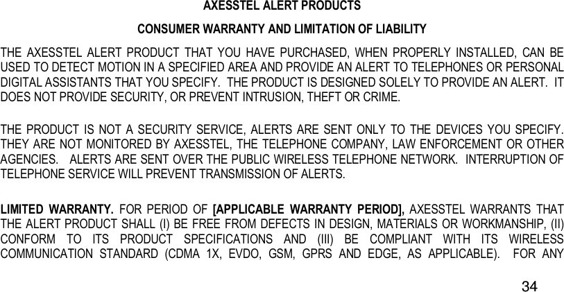  34   AXESSTEL ALERT PRODUCTS CONSUMER WARRANTY AND LIMITATION OF LIABILITY THE  AXESSTEL  ALERT  PRODUCT  THAT  YOU  HAVE  PURCHASED,  WHEN  PROPERLY  INSTALLED,  CAN  BE USED TO DETECT MOTION IN A SPECIFIED AREA AND PROVIDE AN ALERT TO TELEPHONES OR PERSONAL DIGITAL ASSISTANTS THAT YOU SPECIFY.  THE PRODUCT IS DESIGNED SOLELY TO PROVIDE AN ALERT.  IT DOES NOT PROVIDE SECURITY, OR PREVENT INTRUSION, THEFT OR CRIME.   THE PRODUCT  IS  NOT  A  SECURITY  SERVICE,  ALERTS ARE  SENT  ONLY  TO  THE  DEVICES  YOU SPECIFY.  THEY ARE NOT  MONITORED  BY AXESSTEL, THE TELEPHONE COMPANY, LAW ENFORCEMENT  OR OTHER AGENCIES.   ALERTS ARE SENT OVER THE PUBLIC WIRELESS TELEPHONE NETWORK.  INTERRUPTION OF TELEPHONE SERVICE WILL PREVENT TRANSMISSION OF ALERTS.     LIMITED  WARRANTY.  FOR  PERIOD  OF  [APPLICABLE  WARRANTY  PERIOD],  AXESSTEL  WARRANTS  THAT THE ALERT PRODUCT SHALL (I) BE FREE FROM DEFECTS IN DESIGN, MATERIALS OR WORKMANSHIP, (II) CONFORM  TO  ITS  PRODUCT  SPECIFICATIONS  AND  (III)  BE  COMPLIANT  WITH  ITS  WIRELESS COMMUNICATION  STANDARD  (CDMA  1X,  EVDO,  GSM,  GPRS  AND  EDGE,  AS  APPLICABLE).    FOR  ANY 