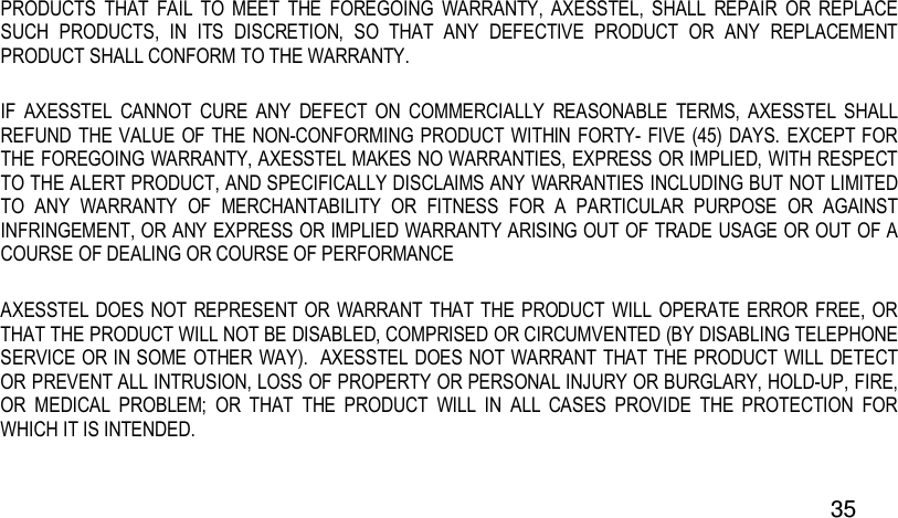  35 PRODUCTS  THAT  FAIL  TO  MEET  THE  FOREGOING  WARRANTY,  AXESSTEL,  SHALL  REPAIR  OR  REPLACE SUCH  PRODUCTS,  IN  ITS  DISCRETION,  SO  THAT  ANY  DEFECTIVE  PRODUCT  OR  ANY  REPLACEMENT PRODUCT SHALL CONFORM TO THE WARRANTY.   IF  AXESSTEL  CANNOT  CURE  ANY  DEFECT  ON  COMMERCIALLY  REASONABLE  TERMS,  AXESSTEL  SHALL REFUND THE VALUE  OF THE NON-CONFORMING  PRODUCT  WITHIN FORTY- FIVE (45) DAYS. EXCEPT FOR THE FOREGOING WARRANTY, AXESSTEL MAKES NO WARRANTIES, EXPRESS OR IMPLIED, WITH RESPECT TO THE ALERT PRODUCT, AND SPECIFICALLY DISCLAIMS ANY WARRANTIES INCLUDING BUT NOT LIMITED TO  ANY  WARRANTY  OF  MERCHANTABILITY  OR  FITNESS  FOR  A  PARTICULAR  PURPOSE  OR  AGAINST INFRINGEMENT, OR ANY EXPRESS OR IMPLIED WARRANTY ARISING OUT OF TRADE USAGE OR OUT OF A COURSE OF DEALING OR COURSE OF PERFORMANCE AXESSTEL  DOES NOT REPRESENT  OR WARRANT THAT THE PRODUCT WILL OPERATE ERROR FREE, OR THAT THE PRODUCT WILL NOT BE DISABLED, COMPRISED OR CIRCUMVENTED (BY DISABLING TELEPHONE SERVICE OR IN SOME OTHER WAY).  AXESSTEL DOES NOT WARRANT THAT THE PRODUCT WILL DETECT OR PREVENT ALL INTRUSION, LOSS OF PROPERTY OR PERSONAL INJURY OR BURGLARY, HOLD-UP, FIRE, OR  MEDICAL  PROBLEM;  OR  THAT  THE  PRODUCT  WILL  IN  ALL  CASES  PROVIDE  THE  PROTECTION  FOR WHICH IT IS INTENDED.   