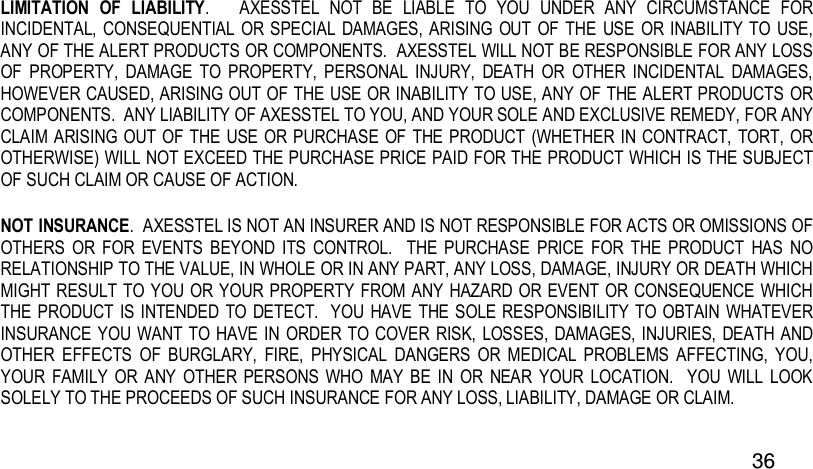  36 LIMITATION  OF  LIABILITY.      AXESSTEL  NOT  BE  LIABLE  TO  YOU  UNDER  ANY  CIRCUMSTANCE  FOR INCIDENTAL,  CONSEQUENTIAL OR SPECIAL DAMAGES, ARISING OUT OF  THE  USE  OR INABILITY TO USE, ANY OF THE ALERT PRODUCTS OR COMPONENTS.  AXESSTEL WILL NOT BE RESPONSIBLE FOR ANY LOSS OF  PROPERTY,  DAMAGE  TO  PROPERTY,  PERSONAL  INJURY,  DEATH  OR  OTHER  INCIDENTAL  DAMAGES, HOWEVER CAUSED, ARISING OUT OF THE USE OR INABILITY TO USE, ANY OF THE ALERT PRODUCTS OR COMPONENTS.  ANY LIABILITY OF AXESSTEL TO YOU, AND YOUR SOLE AND EXCLUSIVE REMEDY, FOR ANY CLAIM ARISING OUT OF THE USE OR PURCHASE OF THE PRODUCT (WHETHER  IN CONTRACT, TORT, OR OTHERWISE) WILL NOT EXCEED THE PURCHASE PRICE PAID FOR THE PRODUCT WHICH IS THE SUBJECT OF SUCH CLAIM OR CAUSE OF ACTION. NOT INSURANCE.  AXESSTEL IS NOT AN INSURER AND IS NOT RESPONSIBLE FOR ACTS OR OMISSIONS OF OTHERS  OR  FOR  EVENTS  BEYOND  ITS  CONTROL.   THE  PURCHASE  PRICE  FOR  THE  PRODUCT  HAS  NO RELATIONSHIP TO THE VALUE, IN WHOLE OR IN ANY PART, ANY LOSS, DAMAGE, INJURY OR DEATH WHICH MIGHT RESULT TO YOU  OR YOUR PROPERTY FROM ANY  HAZARD  OR EVENT OR CONSEQUENCE WHICH THE PRODUCT IS INTENDED TO DETECT.  YOU HAVE  THE SOLE RESPONSIBILITY TO OBTAIN WHATEVER INSURANCE YOU  WANT TO HAVE IN ORDER  TO COVER RISK, LOSSES, DAMAGES, INJURIES, DEATH  AND OTHER  EFFECTS  OF  BURGLARY,  FIRE,  PHYSICAL  DANGERS  OR  MEDICAL  PROBLEMS  AFFECTING,  YOU, YOUR FAMILY  OR  ANY  OTHER  PERSONS  WHO  MAY BE  IN  OR  NEAR  YOUR  LOCATION.    YOU  WILL  LOOK SOLELY TO THE PROCEEDS OF SUCH INSURANCE FOR ANY LOSS, LIABILITY, DAMAGE OR CLAIM.  