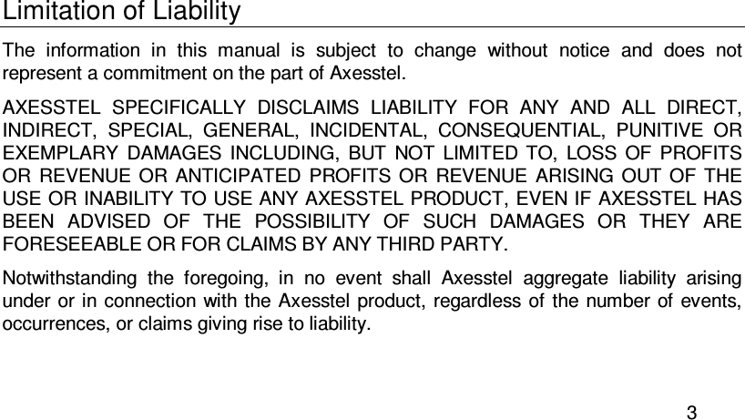  3 Limitation of Liability The  information  in  this  manual  is  subject  to  change  without  notice  and  does  not represent a commitment on the part of Axesstel. AXESSTEL  SPECIFICALLY  DISCLAIMS  LIABILITY  FOR  ANY  AND  ALL  DIRECT, INDIRECT,  SPECIAL,  GENERAL,  INCIDENTAL,  CONSEQUENTIAL,  PUNITIVE  OR EXEMPLARY  DAMAGES  INCLUDING,  BUT  NOT  LIMITED  TO,  LOSS  OF  PROFITS OR  REVENUE  OR  ANTICIPATED  PROFITS  OR  REVENUE  ARISING  OUT OF  THE USE OR INABILITY TO USE ANY AXESSTEL PRODUCT, EVEN IF AXESSTEL HAS BEEN  ADVISED  OF  THE  POSSIBILITY  OF  SUCH  DAMAGES  OR  THEY  ARE FORESEEABLE OR FOR CLAIMS BY ANY THIRD PARTY. Notwithstanding  the  foregoing,  in  no  event  shall  Axesstel  aggregate  liability  arising under or in connection with the Axesstel product, regardless  of the number of events, occurrences, or claims giving rise to liability. 