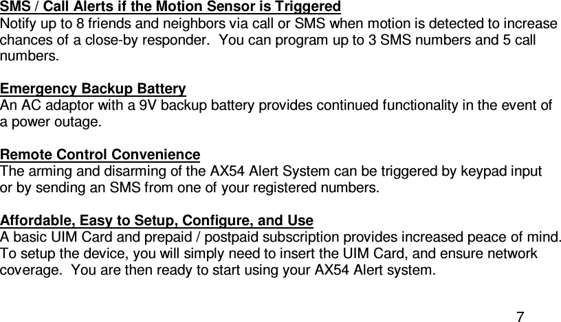  7 SMS / Call Alerts if the Motion Sensor is Triggered Notify up to 8 friends and neighbors via call or SMS when motion is detected to increase chances of a close-by responder.  You can program up to 3 SMS numbers and 5 call numbers.  Emergency Backup Battery An AC adaptor with a 9V backup battery provides continued functionality in the event of a power outage.  Remote Control Convenience The arming and disarming of the AX54 Alert System can be triggered by keypad input or by sending an SMS from one of your registered numbers.  Affordable, Easy to Setup, Configure, and Use A basic UIM Card and prepaid / postpaid subscription provides increased peace of mind. To setup the device, you will simply need to insert the UIM Card, and ensure network coverage.  You are then ready to start using your AX54 Alert system.  