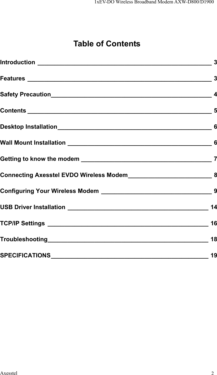 1xEV-DO Wireless Broadband Modem AXW-D800/D1900 Axesstel  2Table of Contents Introduction ____________________________________________________ 3 Features _______________________________________________________ 3 Safety Precaution________________________________________________ 4 Contents _______________________________________________________ 5 Desktop Installation______________________________________________ 6 Wall Mount Installation ___________________________________________ 6 Getting to know the modem _______________________________________ 7 Connecting Axesstel EVDO Wireless Modem_________________________ 8 Configuring Your Wireless Modem _________________________________ 9 USB Driver Installation __________________________________________ 14 TCP/IP Settings ________________________________________________ 16 Troubleshooting________________________________________________ 18 SPECIFICATIONS_______________________________________________ 19  