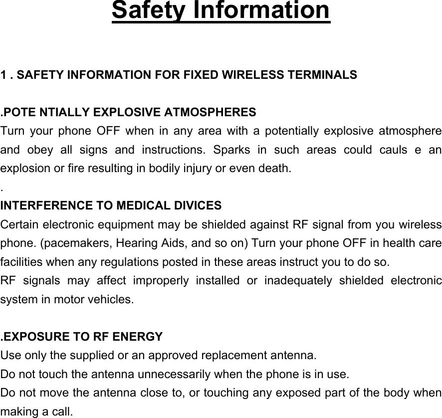   Safety Information  1 . SAFETY INFORMATION FOR FIXED WIRELESS TERMINALS  .POTE NTIALLY EXPLOSIVE ATMOSPHERES Turn your phone OFF when in any area with a potentially explosive atmosphere and obey all signs and instructions. Sparks in such areas could cauls e an explosion or fire resulting in bodily injury or even death. . INTERFERENCE TO MEDICAL DIVICES Certain electronic equipment may be shielded against RF signal from you wireless phone. (pacemakers, Hearing Aids, and so on) Turn your phone OFF in health care facilities when any regulations posted in these areas instruct you to do so. RF signals may affect improperly installed or inadequately shielded electronic system in motor vehicles.  .EXPOSURE TO RF ENERGY Use only the supplied or an approved replacement antenna. Do not touch the antenna unnecessarily when the phone is in use. Do not move the antenna close to, or touching any exposed part of the body when making a call. 