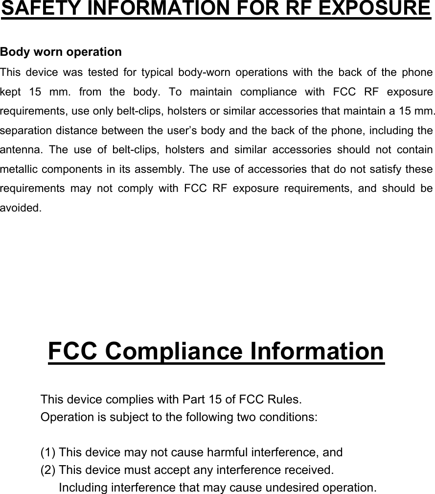   SAFETY INFORMATION FOR RF EXPOSURE  Body worn operation This device was tested for typical body-worn operations with the back of the phone kept 15 mm. from the body. To maintain compliance with FCC RF exposure requirements, use only belt-clips, holsters or similar accessories that maintain a 15 mm. separation distance between the user’s body and the back of the phone, including the antenna. The use of belt-clips, holsters and similar accessories should not contain metallic components in its assembly. The use of accessories that do not satisfy these requirements may not comply with FCC RF exposure requirements, and should be avoided.       FCC Compliance Information  This device complies with Part 15 of FCC Rules. Operation is subject to the following two conditions:  (1) This device may not cause harmful interference, and (2) This device must accept any interference received.         Including interference that may cause undesired operation.  