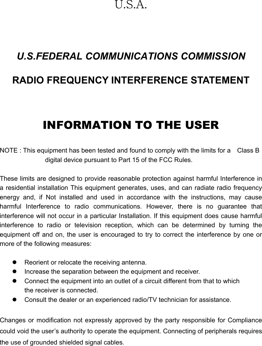   U.S.A.  U.S.FEDERAL COMMUNICATIONS COMMISSION RADIO FREQUENCY INTERFERENCE STATEMENT  INFORMATION TO THE USER  NOTE : This equipment has been tested and found to comply with the limits for a    Class B                                 digital device pursuant to Part 15 of the FCC Rules.  These limits are designed to provide reasonable protection against harmful Interference in a residential installation This equipment generates, uses, and can radiate radio frequency energy and, if Not installed and used in accordance with the instructions, may cause harmful Interference to radio communications. However, there is no guarantee that interference will not occur in a particular Installation. If this equipment does cause harmful interference to radio or television reception, which can be determined by turning the equipment off and on, the user is encouraged to try to correct the interference by one or more of the following measures:  z  Reorient or relocate the receiving antenna. z  Increase the separation between the equipment and receiver. z  Connect the equipment into an outlet of a circuit different from that to which the receiver is connected. z  Consult the dealer or an experienced radio/TV technician for assistance.  Changes or modification not expressly approved by the party responsible for Compliance could void the user’s authority to operate the equipment. Connecting of peripherals requires the use of grounded shielded signal cables.  