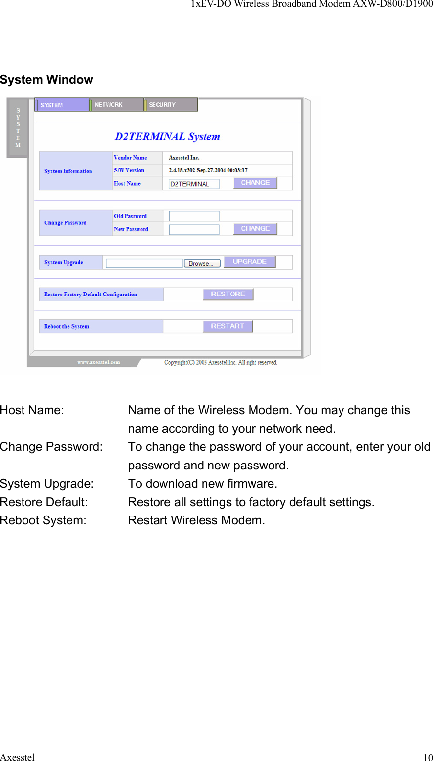 1xEV-DO Wireless Broadband Modem AXW-D800/D1900 Axesstel  10System Window   Host Name:    Name of the Wireless Modem. You may change this name according to your network need. Change Password:      To change the password of your account, enter your old password and new password. System Upgrade:  To download new firmware.   Restore Default:  Restore all settings to factory default settings. Reboot System:  Restart Wireless Modem.  