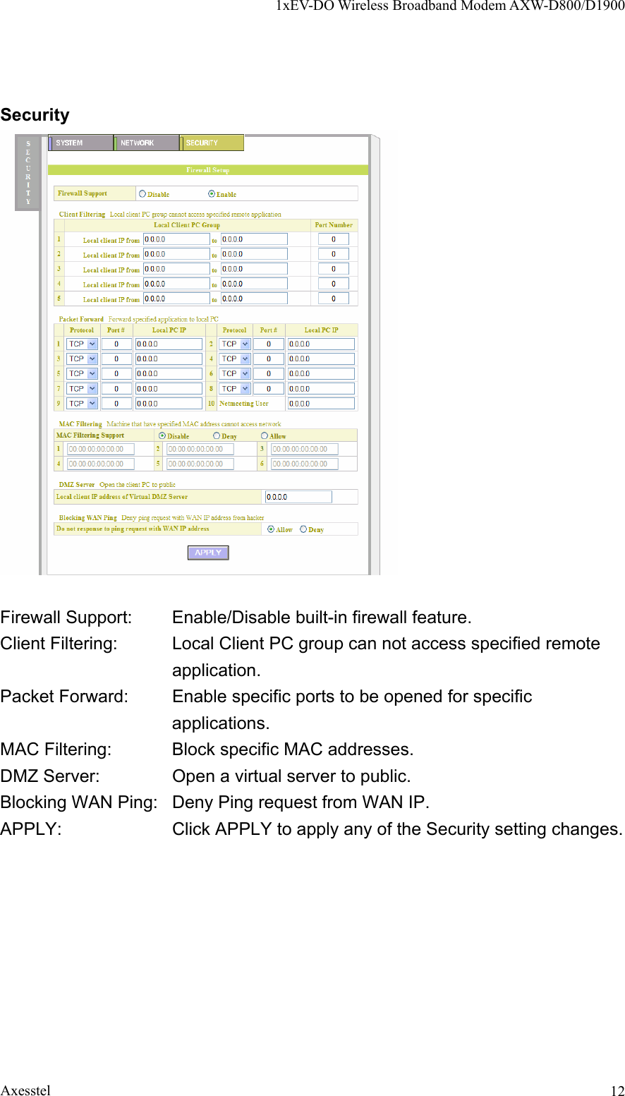 1xEV-DO Wireless Broadband Modem AXW-D800/D1900 Axesstel  12Security   Firewall Support:  Enable/Disable built-in firewall feature. Client Filtering:  Local Client PC group can not access specified remote application. Packet Forward:  Enable specific ports to be opened for specific applications. MAC Filtering:  Block specific MAC addresses. DMZ Server:  Open a virtual server to public. Blocking WAN Ping:  Deny Ping request from WAN IP. APPLY:  Click APPLY to apply any of the Security setting changes.  