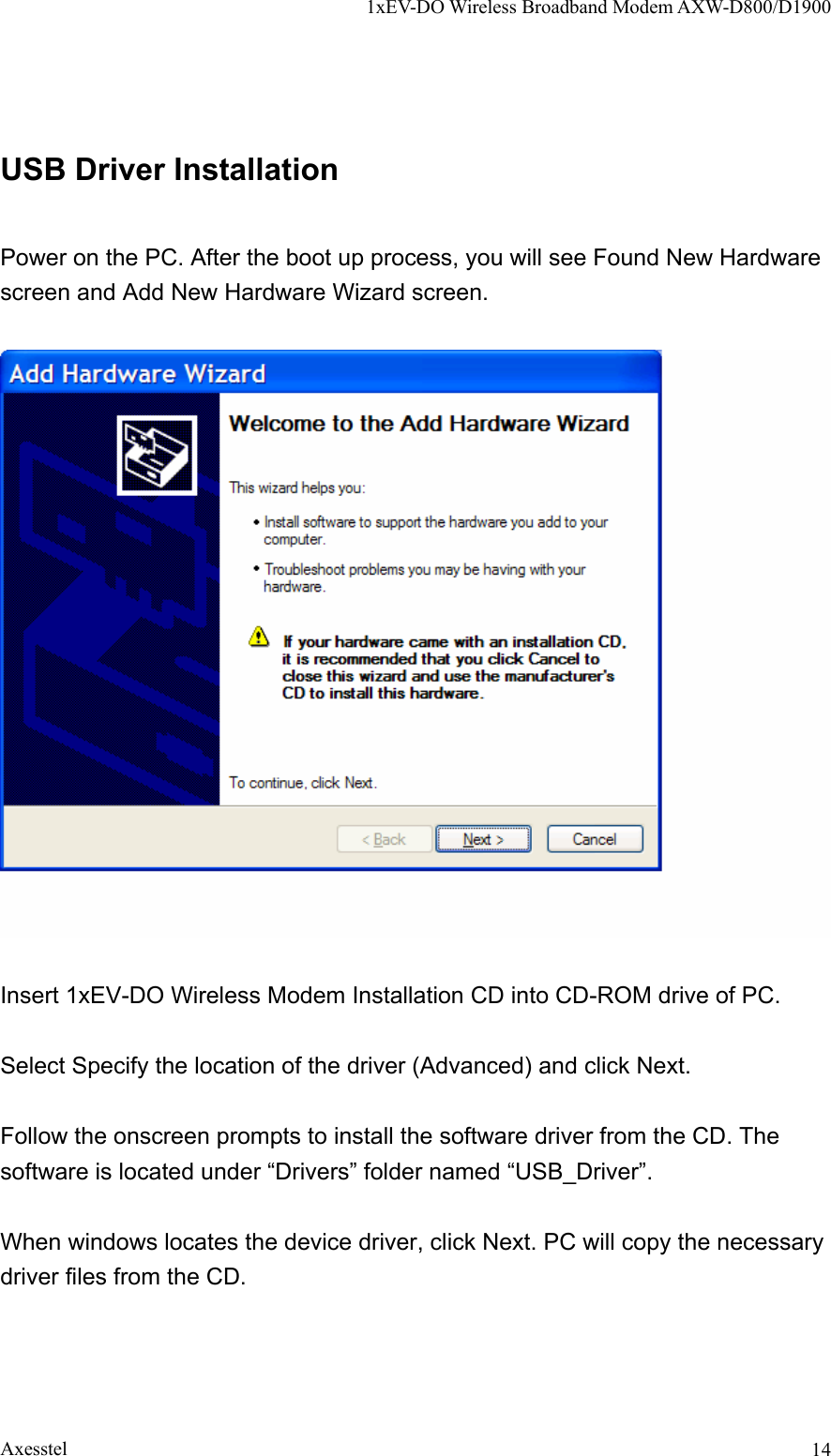 1xEV-DO Wireless Broadband Modem AXW-D800/D1900 Axesstel  14USB Driver Installation  Power on the PC. After the boot up process, you will see Found New Hardware screen and Add New Hardware Wizard screen.    Insert 1xEV-DO Wireless Modem Installation CD into CD-ROM drive of PC.  Select Specify the location of the driver (Advanced) and click Next.  Follow the onscreen prompts to install the software driver from the CD. The software is located under “Drivers” folder named “USB_Driver”.  When windows locates the device driver, click Next. PC will copy the necessary driver files from the CD.  