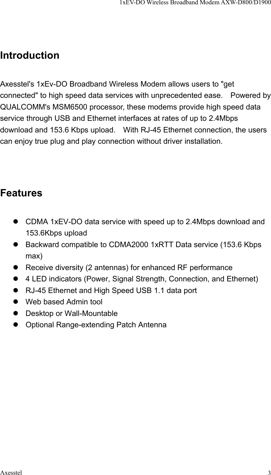 1xEV-DO Wireless Broadband Modem AXW-D800/D1900 Axesstel  3Introduction  Axesstel&apos;s 1xEv-DO Broadband Wireless Modem allows users to &quot;get connected&quot; to high speed data services with unprecedented ease.    Powered by QUALCOMM&apos;s MSM6500 processor, these modems provide high speed data service through USB and Ethernet interfaces at rates of up to 2.4Mbps download and 153.6 Kbps upload.    With RJ-45 Ethernet connection, the users can enjoy true plug and play connection without driver installation.    Features  z  CDMA 1xEV-DO data service with speed up to 2.4Mbps download and 153.6Kbps upload z  Backward compatible to CDMA2000 1xRTT Data service (153.6 Kbps max) z  Receive diversity (2 antennas) for enhanced RF performance z  4 LED indicators (Power, Signal Strength, Connection, and Ethernet) z  RJ-45 Ethernet and High Speed USB 1.1 data port z  Web based Admin tool z  Desktop or Wall-Mountable z  Optional Range-extending Patch Antenna  