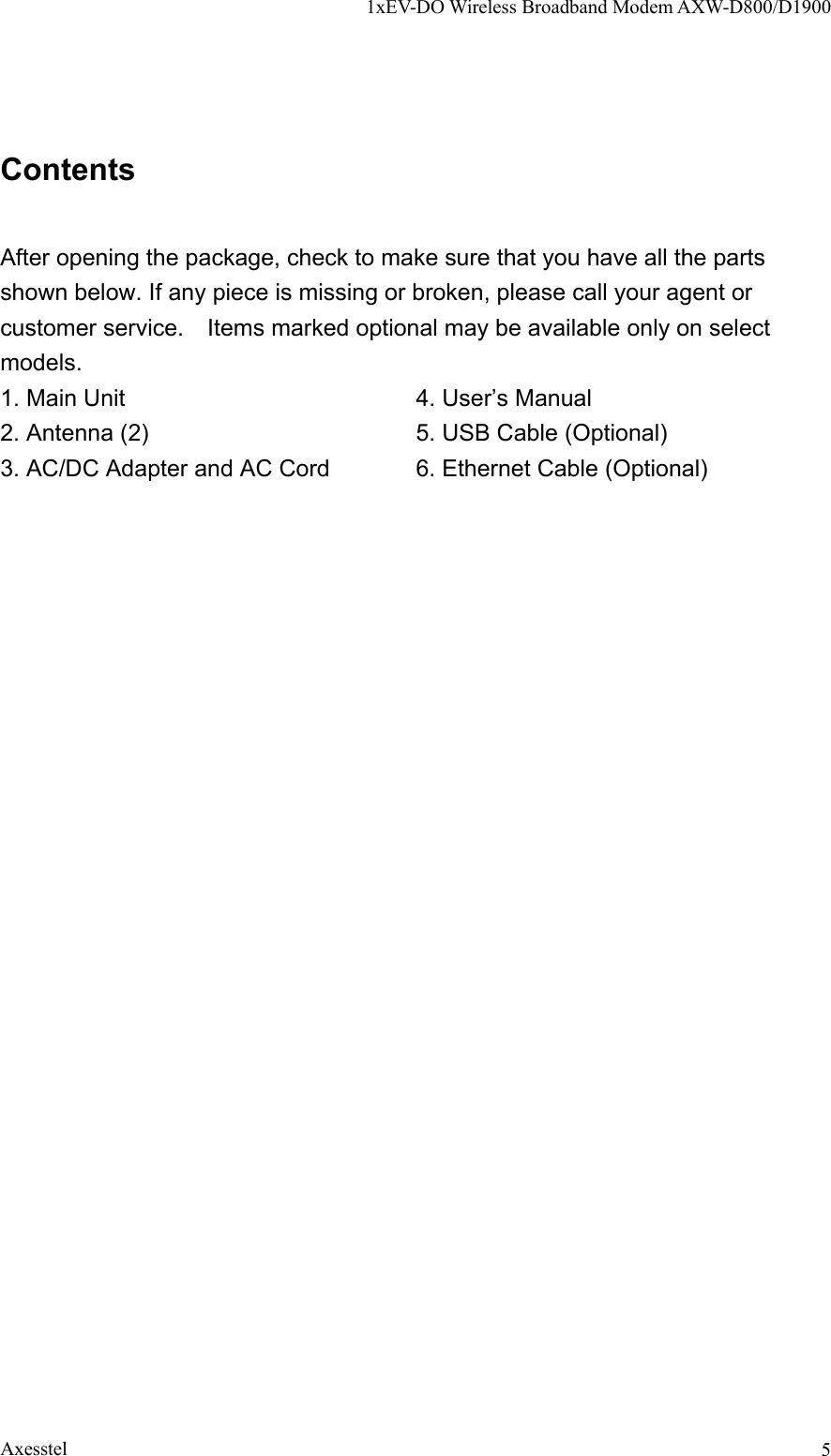 1xEV-DO Wireless Broadband Modem AXW-D800/D1900 Axesstel  5Contents  After opening the package, check to make sure that you have all the parts shown below. If any piece is missing or broken, please call your agent or customer service.    Items marked optional may be available only on select models. 1. Main Unit               4. User’s Manual 2. Antenna (2)         5. USB Cable (Optional) 3. AC/DC Adapter and AC Cord   6. Ethernet Cable (Optional)    