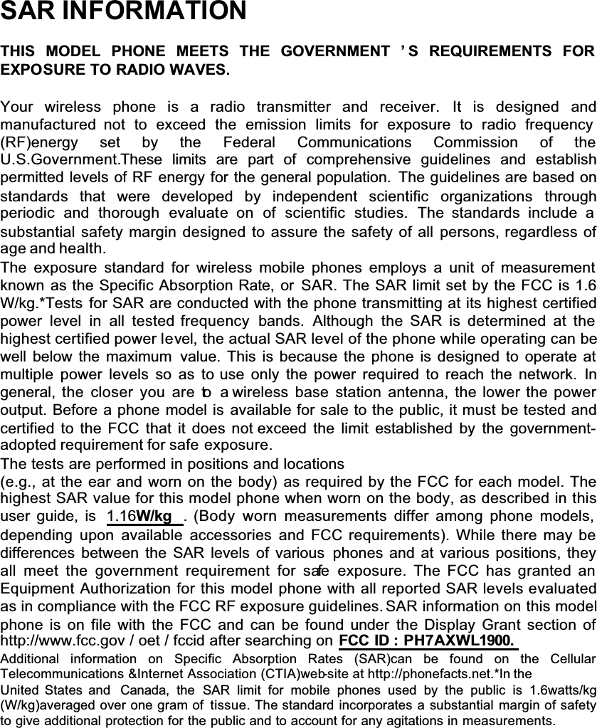 SAR INFORMATIONTHIS MODEL PHONE MEETS THE GOVERNMENT ’ S REQUIREMENTS FOREXPOSURE TO RADIO WAVES.Your wireless phone is a radio transmitter and receiver. It is designed andmanufactured not to exceed the emission limits for exposure to radio frequency (RF)energy set by the Federal Communications Commission of theU.S.Government.These limits are part of comprehensive guidelines and establishpermitted levels of RF energy for the general population. The guidelines are based on standards that were developed by independent scientific organizations throughperiodic and thorough evaluate on of scientific studies. The standards include a substantial safety margin designed to assure the safety of all persons, regardless of age and health.The exposure standard for wireless mobile phones employs a unit of measurement known as the Specific Absorption Rate, or SAR. The SAR limit set by the FCC is 1.6 W/kg.*Tests for SAR are conducted with the phone transmitting at its highest certified power level in all tested frequency  bands. Although the SAR is determined at the highest certified power level, the actual SAR level of the phone while operating can be well below the maximum value. This is because the phone is designed to operate at multiple power levels so as to use only the power required to reach the network. Ingeneral, the closer you are to a wireless base station antenna, the lower the power output. Before a phone model is available for sale to the public, it must be tested and certified to the FCC that it does not exceed the limit established by the government-adopted requirement for safe exposure.The tests are performed in positions and locations (e.g., at the ear and worn on the body) as required by the FCC for each model. The highest SAR value for this model phone when worn on the body, as described in this user guide, is  1.16W/kg . (Body worn measurements differ among phone models, depending upon available accessories and FCC requirements). While there may be differences between the SAR levels of various phones and at various positions, they all meet the government requirement for safe exposure. The FCC has granted an Equipment Authorization for this model phone with all reported SAR levels evaluated as in compliance with the FCC RF exposure guidelines. SAR information on this model phone is on file with the FCC and can be found under the Display Grant section of http://www.fcc.gov / oet / fccid after searching on FCC ID : PH7AXWL1900.Additional information on Specific Absorption Rates (SAR)can be found on the CellularTelecommunications &amp;Internet Association (CTIA)web-site at http://phonefacts.net.*In theUnited States and Canada, the SAR limit for mobile phones used by the public is 1.6watts/kg(W/kg)averaged over one gram of tissue. The standard incorporates a substantial margin of safety to give additional protection for the public and to account for any agitations in measurements.