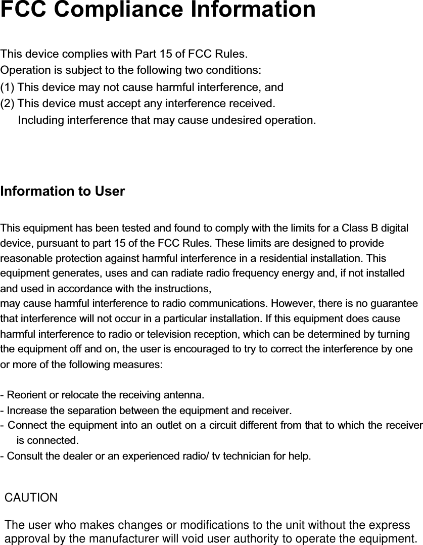 FCC Compliance InformationThis device complies with Part 15 of FCC Rules.Operation is subject to the following two conditions:(1) This device may not cause harmful interference, and(2) This device must accept any interference received.Including interference that may cause undesired operation.Information to UserThis equipment has been tested and found to comply with the limits for a Class B digital device, pursuant to part 15 of the FCC Rules. These limits are designed to provide reasonable protection against harmful interference in a residential installation. This equipment generates, uses and can radiate radio frequency energy and, if not installed and used in accordance with the instructions,may cause harmful interference to radio communications. However, there is no guarantee that interference will not occur in a particular installation. If this equipment does cause harmful interference to radio or television reception, which can be determined by turning the equipment off and on, the user is encouraged to try to correct the interference by one or more of the following measures:- Reorient or relocate the receiving antenna.- Increase the separation between the equipment and receiver.- Connect the equipment into an outlet on a circuit different from that to which the receiver is connected.- Consult the dealer or an experienced radio/ tv technician for help.CAUTIONThe user who makes changes or modifications to the unit without the express approval by the manufacturer will void user authority to operate the equipment. 