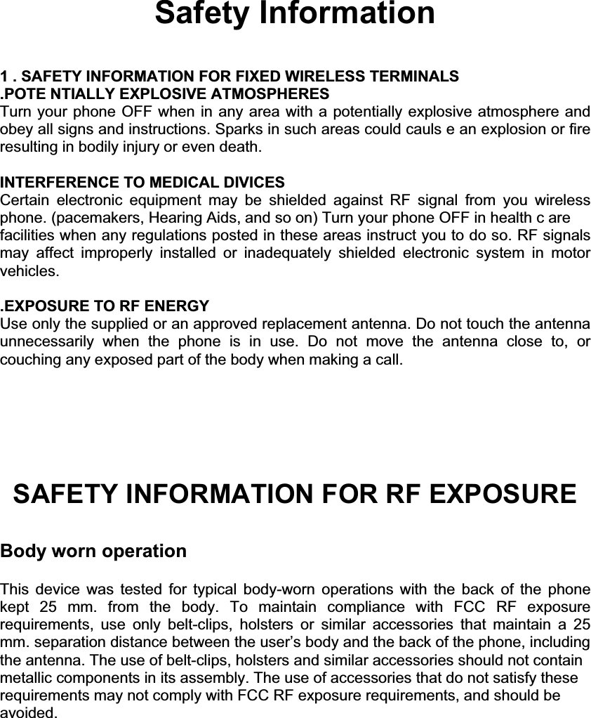 Safety Information 1 . SAFETY INFORMATION FOR FIXED WIRELESS TERMINALS .POTE NTIALLY EXPLOSIVE ATMOSPHERES Turn your phone OFF when in any area with a potentially explosive atmosphere and obey all signs and instructions. Sparks in such areas could cauls e an explosion or fire resulting in bodily injury or even death. INTERFERENCE TO MEDICAL DIVICES Certain electronic equipment may be shielded against RF signal from you wireless phone. (pacemakers, Hearing Aids, and so on) Turn your phone OFF in health c are facilities when any regulations posted in these areas instruct you to do so. RF signals may affect improperly installed or inadequately shielded electronic system in motor vehicles. .EXPOSURE TO RF ENERGY Use only the supplied or an approved replacement antenna. Do not touch the antenna unnecessarily when the phone is in use. Do not move the antenna close to, or couching any exposed part of the body when making a call. SAFETY INFORMATION FOR RF EXPOSURE Body worn operationThis device was tested for typical body-worn operations with the back of the phone kept  25 mm. from the body. To maintain compliance with FCC RF exposurerequirements, use only belt-clips, holsters or similar accessories that maintain a 25mm. separation distance between the user’s body and the back of the phone, including the antenna. The use of belt-clips, holsters and similar accessories should not contain metallic components in its assembly. The use of accessories that do not satisfy these requirements may not comply with FCC RF exposure requirements, and should be avoided. 