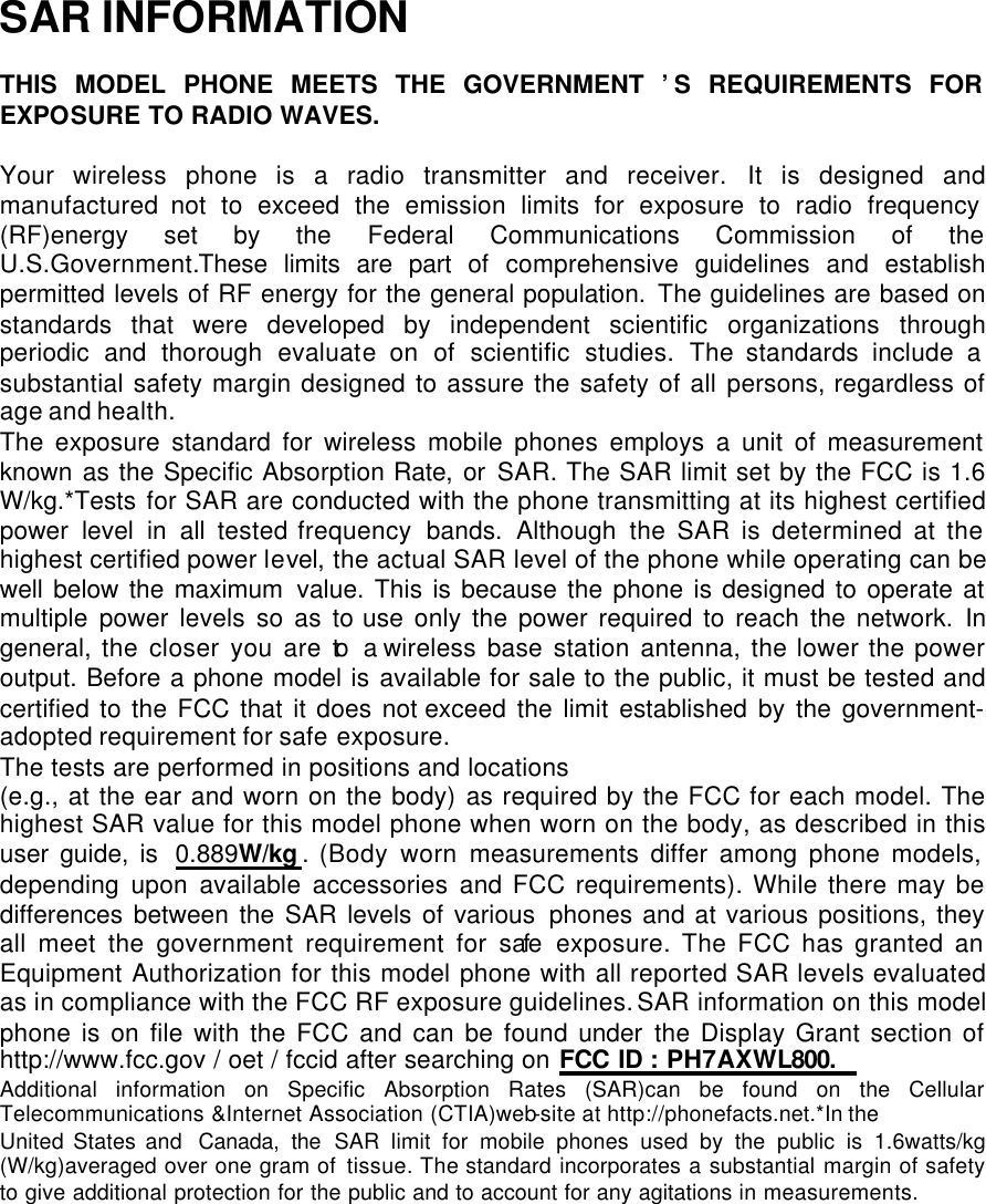  SAR INFORMATION  THIS MODEL PHONE MEETS THE GOVERNMENT ’S REQUIREMENTS FOR EXPOSURE TO RADIO WAVES.  Your wireless phone is a radio transmitter and receiver. It is designed and manufactured not to exceed the emission limits for exposure to radio frequency (RF)energy set by the Federal Communications Commission of the   U.S.Government.These limits are part of comprehensive guidelines and establish permitted levels of RF energy for the general population. The guidelines are based on standards that were developed by independent scientific organizations through periodic and thorough evaluate on of scientific studies. The standards include a substantial safety margin designed to assure the safety of all persons, regardless of age and health. The exposure standard for wireless mobile phones employs a unit of measurement known as the Specific Absorption Rate, or SAR. The SAR limit set by the FCC is 1.6 W/kg.*Tests for SAR are conducted with the phone transmitting at its highest certified power level in all tested frequency  bands. Although the SAR is determined at the highest certified power level, the actual SAR level of the phone while operating can be well below the maximum value. This is because the phone is designed to operate at multiple power levels so as to use only the power required to reach the network. In general, the closer you are to a wireless base station antenna, the lower the power output. Before a phone model is available for sale to the public, it must be tested and certified to the FCC that it does not exceed the limit established by the government-adopted requirement for safe exposure.   The tests are performed in positions and locations  (e.g., at the ear and worn on the body) as required by the FCC for each model. The highest SAR value for this model phone when worn on the body, as described in this user guide, is 0.889W/kg . (Body worn measurements differ among phone models, depending upon available accessories and FCC requirements). While there may be differences between the SAR levels of various phones and at various positions, they all meet the government requirement for safe exposure. The FCC has granted an Equipment Authorization for this model phone with all reported SAR levels evaluated as in compliance with the FCC RF exposure guidelines. SAR information on this model phone is on file with the FCC and can be found under the Display Grant section of http://www.fcc.gov / oet / fccid after searching on FCC ID : PH7AXWL800. Additional information on Specific Absorption Rates (SAR)can be found on the Cellular Telecommunications &amp;Internet Association (CTIA)web-site at http://phonefacts.net.*In the United States and Canada, the SAR limit for mobile phones used by the public is 1.6watts/kg (W/kg)averaged over one gram of tissue. The standard incorporates a substantial margin of safety to give additional protection for the public and to account for any agitations in measurements. 