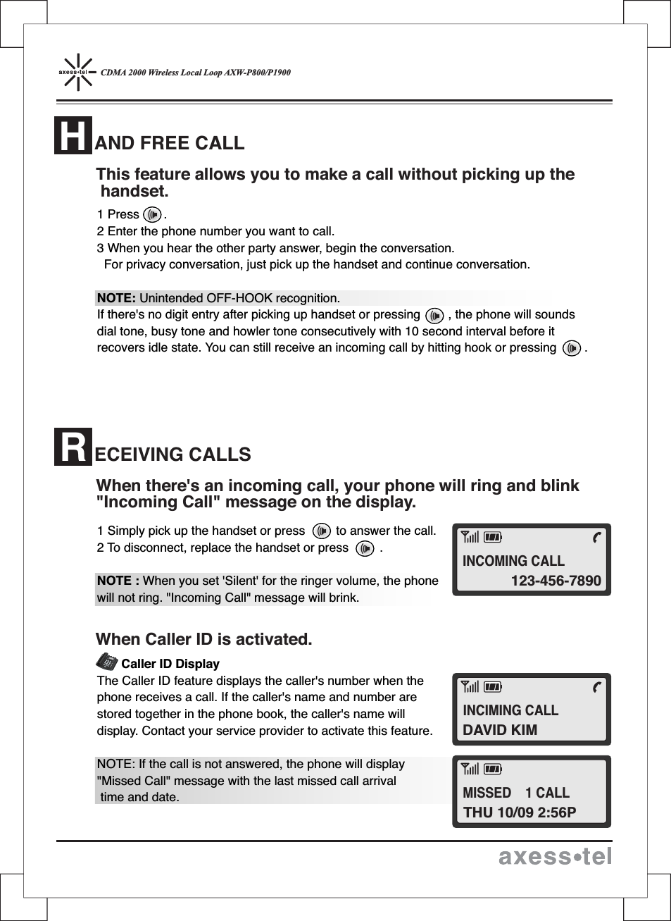 CDMA 2000 Wireless Local Loop AXW-P800/P19001 Press .2 Enter the phone number you want to call.3 When you hear the other party answer, begin the conversation.For privacy conversation, just pick up the handset and continue conversation.NOTE: Unintended OFF-HOOK recognition.If there&apos;s no digit entry after picking up handset or pressing , the phone will soundsdial tone, busy tone and howler tone consecutively with 10 second interval before itrecovers idle state. You can still receive an incoming call by hitting hook or pressing .1 Simply pick up the handset or press to answer the call.2 To disconnect, replace the handset or press .NOTE : When you set &apos;Silent&apos; for the ringer volume, the phonewill not ring. &quot;Incoming Call&quot; message will brink.Caller ID DisplayThe Caller ID feature displays the caller&apos;s number when thephone receives a call. If the caller&apos;s name and number arestored together in the phone book, the caller&apos;s name willdisplay. Contact your service provider to activate this feature.NOTE: If the call is not answered, the phone will display&quot;Missed Call&quot; message with the last missed call arrivaltime and date.This feature allows you to make a call without picking up thehandset.When there&apos;s an incoming call, your phone will ring and blink&quot;Incoming Call&quot; message on the display.When Caller ID is activated.12546890#37MENUCLEARSTORERECALLPOWERMESSAGEABCDEFGHIJKLMNOPQRSTUVWXYZOPERAND FREE CALLHECEIVING CALLSR123-456-7890INCOMING CALLDAVID KIMINCIMING CALLTHU 10/09 2:56PMISSED 1 CALL