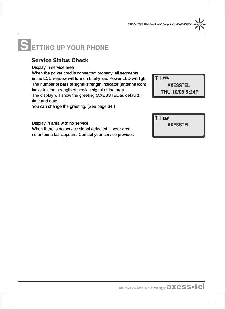 CDMA 2000 Wireless Local Loop AXW-P800/P1900Display in service areaWhen the power cord is connected properly, all segmentsin the LCD window will turn on briefly and Power LED will light.The number of bars of signal strength indicator (antenna icon)indicates the strength of service signal of the area.The display will show the greeting (AXESSTEL as default),time and date.You can change the greeting. (See page 34.)Display in area with no serviceWhen there is no service signal detected in your area,no antenna bar appears. Contact your service provider.ETTINGUPYOURPHONEService Status CheckWorld Best CDMA WLL TechnologySTHU 10/09 5:24PAXESSTELAXESSTEL