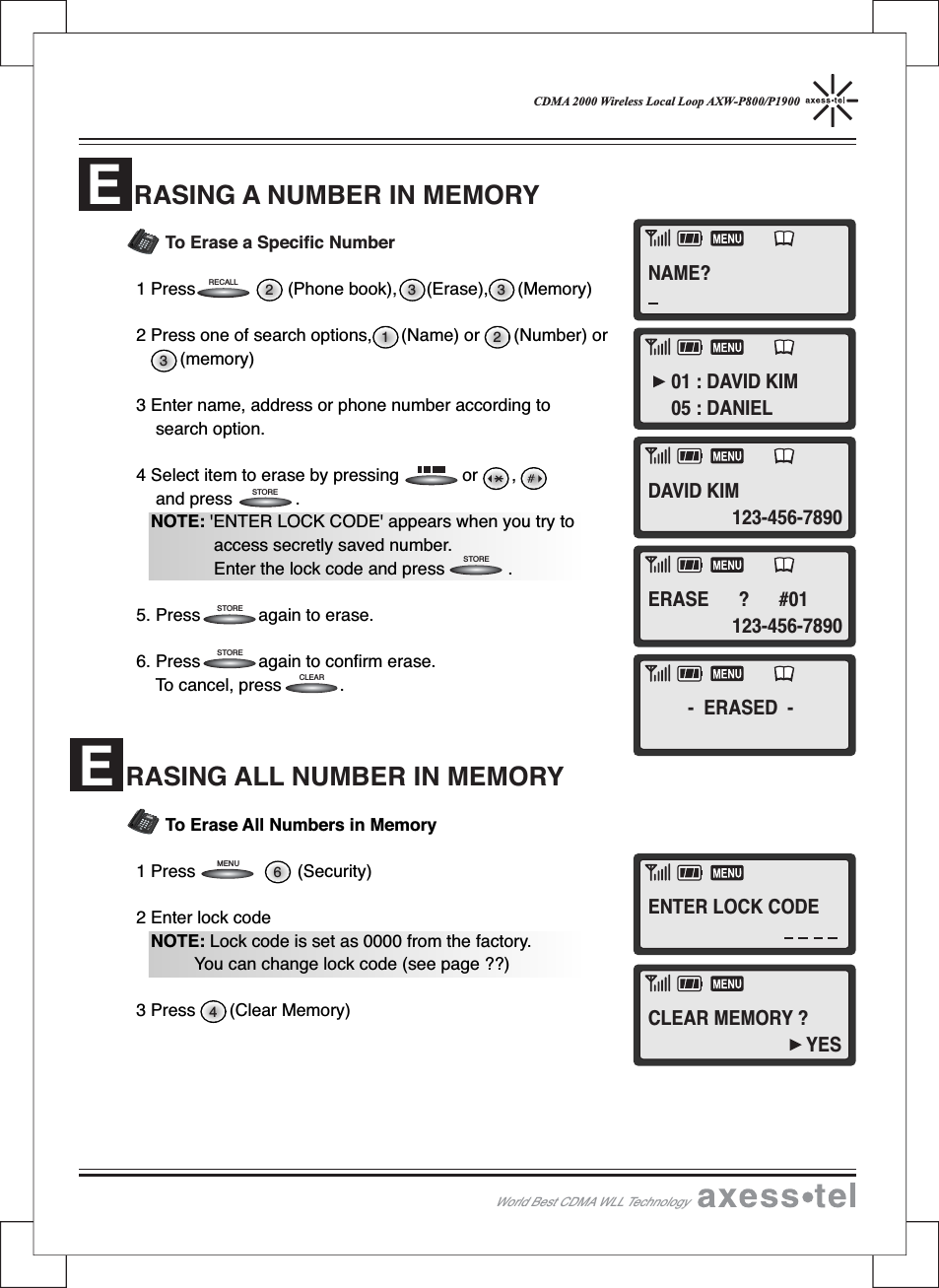 CDMA 2000 Wireless Local Loop AXW-P800/P1900To Erase a Specific Number1 Press (Phone book), (Erase), (Memory)2 Press one of search options, (Name) or (Number) or(memory)3 Enter name, address or phone number according tosearch option.4 Select item to erase by pressing or ,and press .NOTE: &apos;ENTER LOCK CODE&apos; appears when you try toaccess secretly saved number.Enter the lock code and press .5. Press again to erase.6. Press again to confirm erase.To cancel, press .To Erase All Numbers in Memory1 Press (Security)2 Enter lock codeNOTE: Lock code is set as 0000 from the factory.You can change lock code (see page ??)3 Press (Clear Memory)RASING ALL NUMBER IN MEMORY462 3 3132MENUCLEARSTORESTORESTORESTORERECALLWorld Best CDMA WLL Technology12546890#37MENUCLEARSTORERECALLPOWERMESSAGEABCDEFGHIJKLMNOPQRSTUVWXYZOPER12546890#37MENUCLEARSTORERECALLPOWERMESSAGEABCDEFGHIJKLMNOPQRSTUVWXYZOPERRASING A NUMBER IN MEMORYEENAME?01 : DAVID KIM05 : DANIELDAVID KIMERASE ? #01- ERASED -ENTER LOCK CODECLEAR MEMORY ?YES123-456-7890123-456-7890