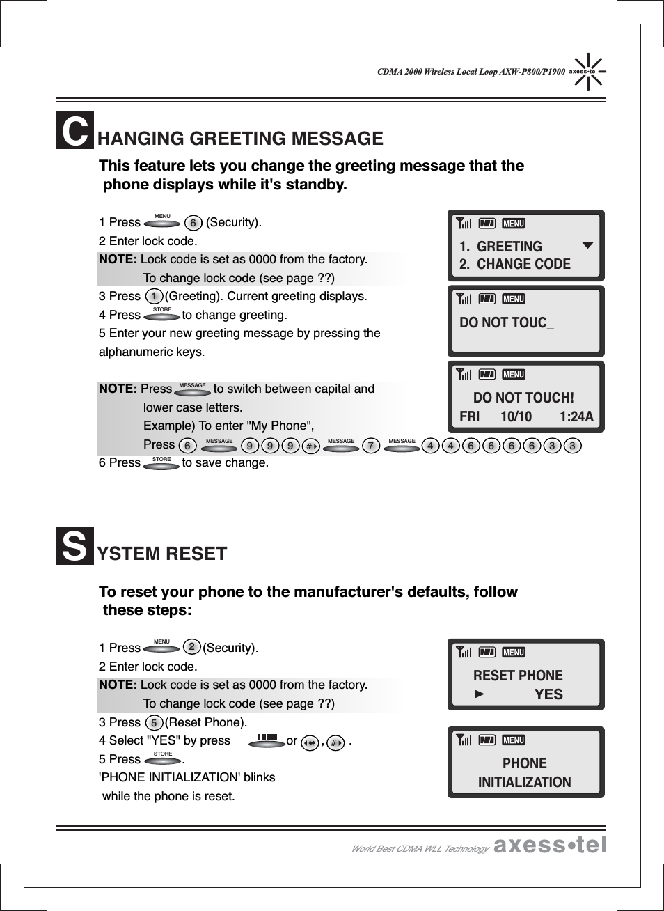 CDMA 2000 Wireless Local Loop AXW-P800/P1900This feature lets you change the greeting message that thephone displays while it&apos;s standby.1 Press (Security).2 Enter lock code.NOTE: Lock code is set as 0000 from the factory.To change lock code (see page ??)3 Press (Greeting). Current greeting displays.4 Press to change greeting.5 Enter your new greeting message by pressing thealphanumeric keys.NOTE: Press to switch between capital andlower case letters.Example) To enter &quot;My Phone&quot;,Press6 Press to save change.To reset your phone to the manufacturer&apos;s defaults, followthese steps:1 Press (Security).2 Enter lock code.NOTE: Lock code is set as 0000 from the factory.To change lock code (see page ??)3 Press (Reset Phone).4 Select &quot;YES&quot; by press or , .5 Press .&apos;PHONE INITIALIZATION&apos; blinkswhile the phone is reset.HANGING GREETING MESSAGECYSTEM RESETS526 999 446666337STORESTOREMENUWorld Best CDMA WLL TechnologyMENU 61STOREMESSAGEMESSAGE MESSAGE MESSAGE1. GREETING2. CHANGE CODEDO NOT TOUC_DO NOT TOUCH!FRI 10/10 1:24ARESET PHONEPHONEINITIALIZATIONYES