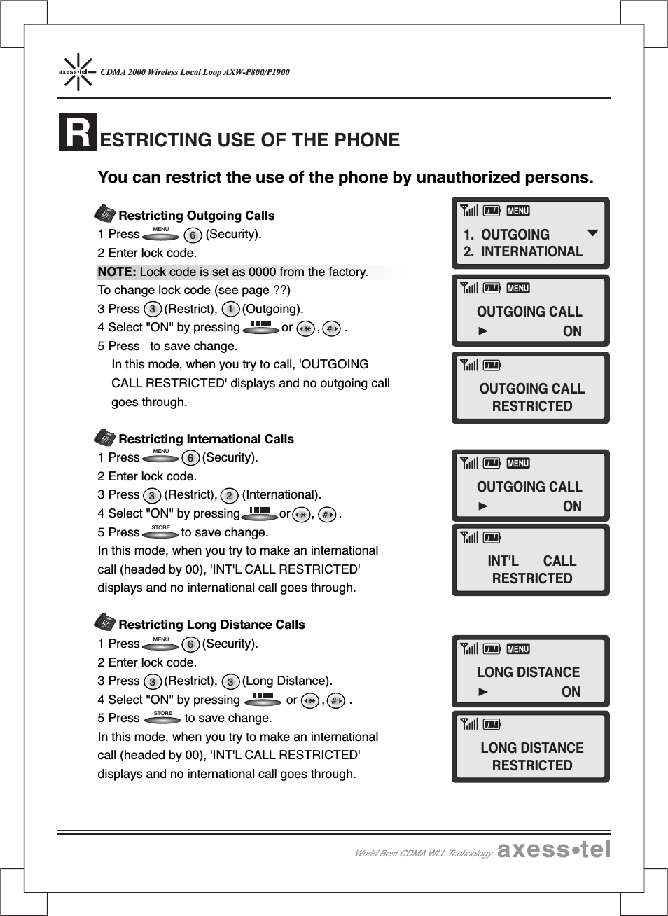 CDMA 2000 Wireless Local Loop AXW-P800/P1900ESTRICTING USE OF THE PHONERYou can restrict the use of the phone by unauthorized persons.Restricting Outgoing Calls1 Press (Security).2 Enter lock code.NOTE: Lock code is set as 0000 from the factory.To change lock code (see page ??)3 Press (Restrict), (Outgoing).4 Select &quot;ON&quot; by pressing or , .5 Press to save change.In this mode, when you try to call, &apos;OUTGOINGCALL RESTRICTED&apos; displays and no outgoing callgoes through.Restricting International Calls1 Press (Security).2 Enter lock code.3 Press (Restrict), (International).4 Select &quot;ON&quot; by pressing or , .5 Press to save change.In this mode, when you try to make an internationalcall (headed by 00), &apos;INT&apos;L CALL RESTRICTED&apos;displays and no international call goes through.Restricting Long Distance Calls1 Press (Security).2 Enter lock code.3 Press (Restrict), (Long Distance).4 Select &quot;ON&quot; by pressing or , .5 Press to save change.In this mode, when you try to make an internationalcall (headed by 00), &apos;INT&apos;L CALL RESTRICTED&apos;displays and no international call goes through.3 363 263 16STORESTOREMENUMENUMENU12546890#37MENUCLEARSTORERECALLPOWERMESSAGEABCDEFGHIJKLMNOPQRSTUVWXYZOPER12546890#37MENUCLEARSTORERECALLPOWERMESSAGEABCDEFGHIJKLMNOPQRSTUVWXYZOPER12546890#37MENUCLEARSTORERECALLPOWERMESSAGEABCDEFGHIJKLMNOPQRSTUVWXYZOPERWorld Best CDMA WLL Technology1. OUTGOING2. INTERNATIONALOUTGOING CALLONOUTGOING CALLONLONG DISTANCEONOUTGOING CALLRESTRICTEDINT&apos;L CALLRESTRICTEDLONG DISTANCERESTRICTED