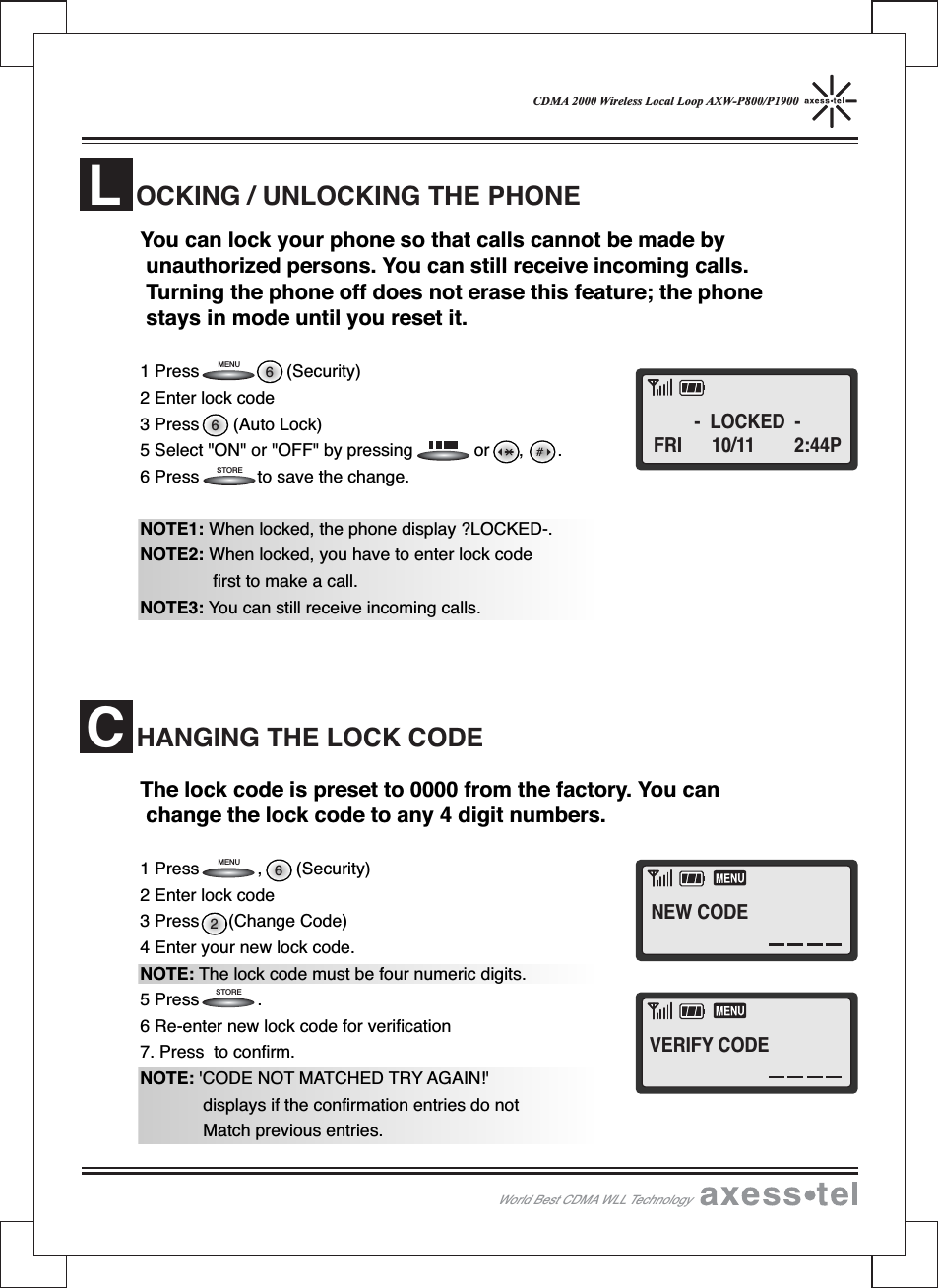 CDMA 2000 Wireless Local Loop AXW-P800/P1900You can lock your phone so that calls cannot be made byunauthorized persons. You can still receive incoming calls.Turning the phone off does not erase this feature; the phonestays in mode until you reset it.1 Press (Security)2 Enter lock code3 Press (Auto Lock)5 Select &quot;ON&quot; or &quot;OFF&quot; by pressing or , .6 Press to save the change.NOTE1: When locked, the phone display ?LOCKED-.NOTE2: When locked, you have to enter lock codefirst to make a call.NOTE3: You can still receive incoming calls.The lock code is preset to 0000 from the factory. You canchange the lock code to any 4 digit numbers.1 Press , (Security)2 Enter lock code3 Press (Change Code)4 Enter your new lock code.NOTE: The lock code must be four numeric digits.5 Press .6 Re-enter new lock code for verification7. Press to confirm.NOTE: &apos;CODE NOT MATCHED TRY AGAIN!&apos;displays if the confirmation entries do notMatch previous entries.OCKING / UNLOCKING THE PHONELHANGING THE LOCK CODEC2666STORESTOREMENUMENUWorld Best CDMA WLL Technology- LOCKED -FRI 10/11 2:44PNEW CODEVERIFY CODE