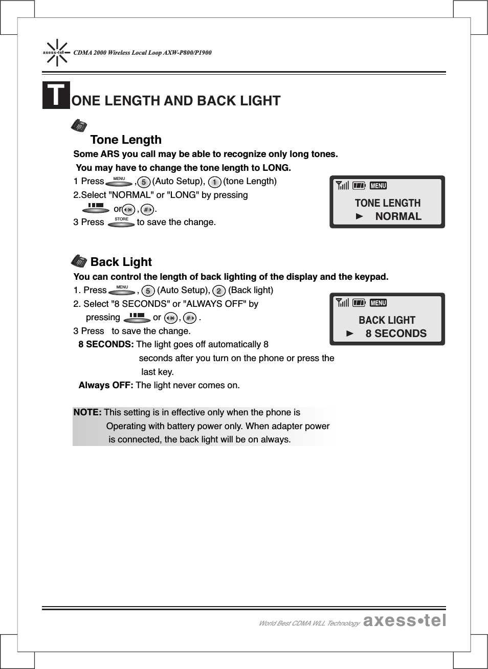 CDMA 2000 Wireless Local Loop AXW-P800/P1900Tone LengthSome ARS you call may be able to recognize only long tones.You may have to change the tone length to LONG.1 Press , (Auto Setup), (tone Length)2.Select &quot;NORMAL&quot; or &quot;LONG&quot; by pressingor,.3 Press to save the change.Back LightYou can control the length of back lighting of the display and the keypad.1. Press , (Auto Setup), (Back light)2. Select &quot;8 SECONDS&quot; or &quot;ALWAYS OFF&quot; bypressing or , .3 Press to save the change.8 SECONDS: The light goes off automatically 8seconds after you turn on the phone or press thelast key.Always OFF: The light never comes on.NOTE: This setting is in effective only when the phone isOperating with battery power only. When adapter poweris connected, the back light will be on always.ONE LENGTH AND BACK LIGHTT255 1STOREMENUMENU12546890#37MENUCLEARSTORERECALLPOWERMESSAGEABCDEFGHIJKLMNOPQRSTUVWXYZOPER12546890#37MENUCLEARSTORERECALLPOWERMESSAGEABCDEFGHIJKLMNOPQRS TUVWXYZOPERWorld Best CDMA WLL TechnologyTONE LENGTHNORMALBACK LIGHT8 SECONDS