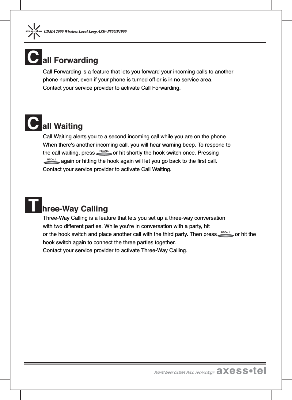 CDMA 2000 Wireless Local Loop AXW-P800/P1900Call Forwarding is a feature that lets you forward your incoming calls to anotherphone number, even if your phone is turned off or is in no service area.Contact your service provider to activate Call Forwarding.Call Waiting alerts you to a second incoming call while you are on the phone.When there&apos;s another incoming call, you will hear warning beep. To respond tothe call waiting, press or hit shortly the hook switch once. Pressingagain or hitting the hook again will let you go back to the first call.Contact your service provider to activate Call Waiting.Three-Way Calling is a feature that lets you set up a three-way conversationwith two different parties. While you&apos;re in conversation with a party, hitor the hook switch and place another call with the third party. Then press or hit thehook switch again to connect the three parties together.Contact your service provider to activate Three-Way Calling.all ForwardingCall WaitingChree-Way CallingTRECALLRECALLRECALLWorld Best CDMA WLL Technology