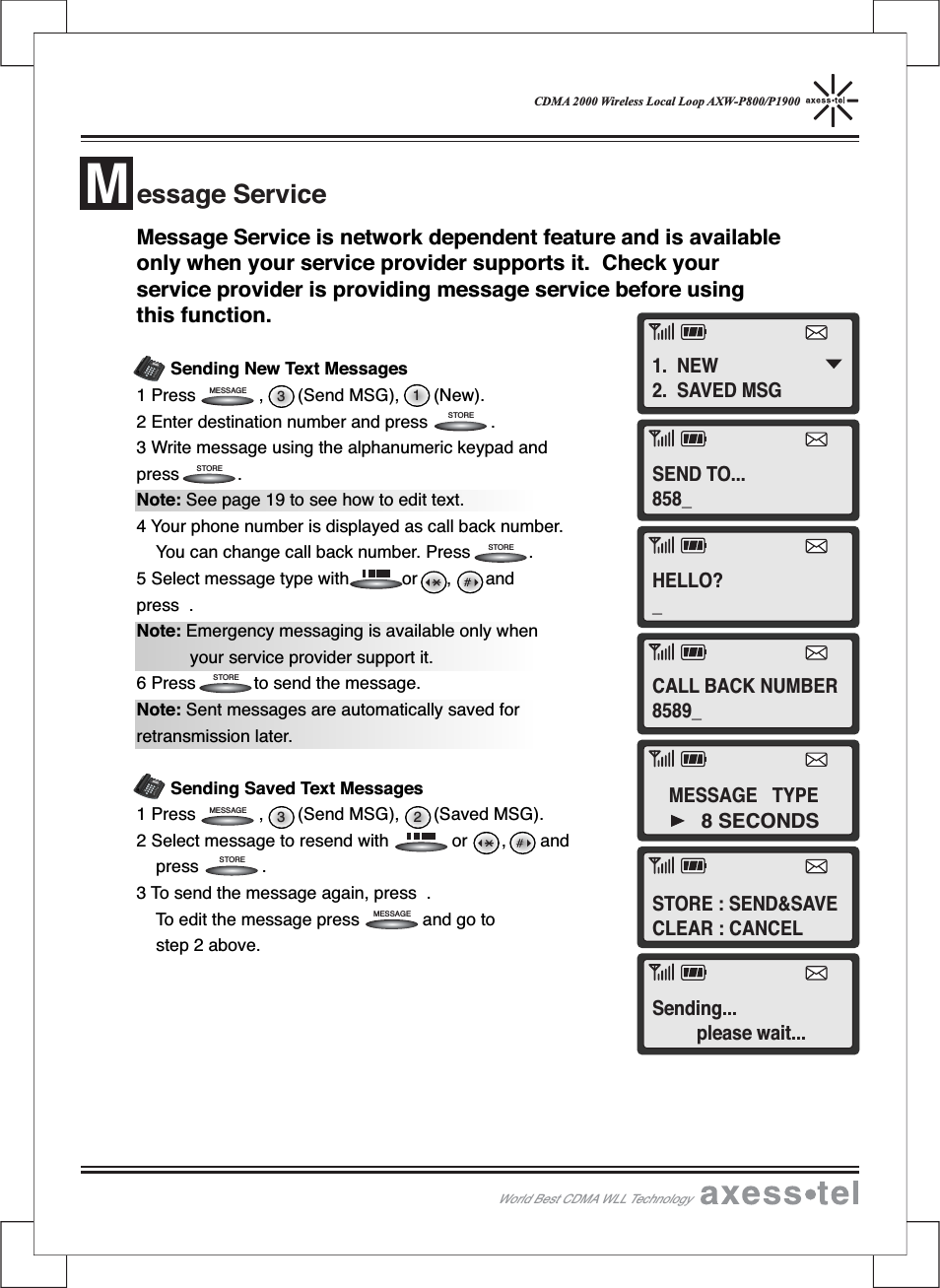 CDMA 2000 Wireless Local Loop AXW-P800/P1900Message Service is network dependent feature and is availableonly when your service provider supports it. Check yourservice provider is providing message service before usingthis function.Sending New Text Messages1 Press , (Send MSG), (New).2 Enter destination number and press .3 Write message using the alphanumeric keypad andpress .Note: See page 19 to see how to edit text.4 Your phone number is displayed as call back number.You can change call back number. Press .5 Select message type with or , andpress .Note: Emergency messaging is available only whenyour service provider support it.6 Press to send the message.Note: Sent messages are automatically saved forretransmission later.Sending Saved Text Messages1 Press , (Send MSG), (Saved MSG).2 Select message to resend with or , andpress .3 To send the message again, press .To edit the message press and go tostep 2 above.essage ServiceM3 213MESSAGEMESSAGEMESSAGESTORESTORESTORESTORESTOREWorld Best CDMA WLL Technology12546890#37MENUCLEARSTORERECALLPOWERMESSAGEABCDEFGHIJKLMNOPQRSTUVWXYZOPER12546890#37MENUCLEARSTORERECALLPOWERMESSAGEABCDEFGHIJKLMNOPQRSTUVWXYZOPER1. NEW2. SAVED MSGSEND TO...858_HELLO?_CALL BACK NUMBER8589_STORE : SEND&amp;SAVECLEAR : CANCELSending...please wait...MESSAGE TYPE8 SECONDS