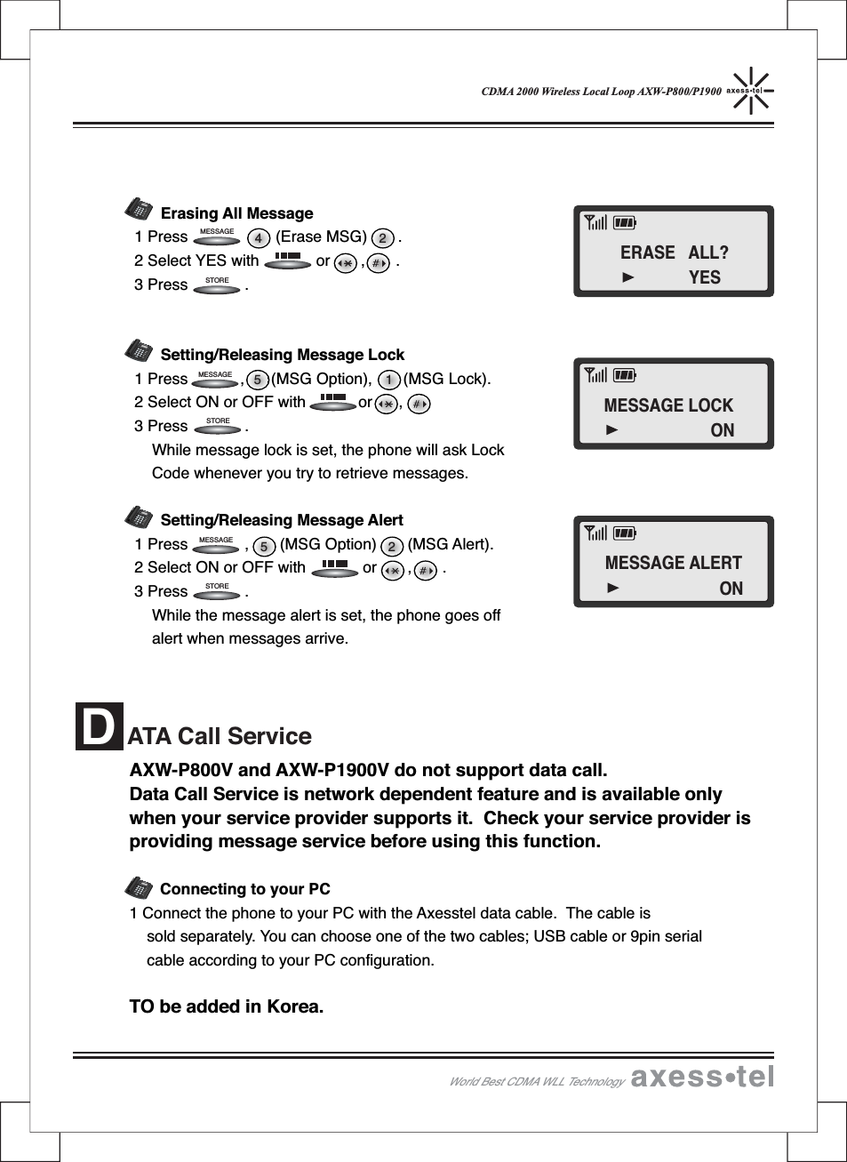 CDMA 2000 Wireless Local Loop AXW-P800/P1900Erasing All Message1 Press (Erase MSG) .2 Select YES with or , .3 Press .Setting/Releasing Message Lock1 Press , (MSG Option), (MSG Lock).2 Select ON or OFF with or ,3 Press .While message lock is set, the phone will ask LockCode whenever you try to retrieve messages.Setting/Releasing Message Alert1 Press , (MSG Option) (MSG Alert).2 Select ON or OFF with or , .3 Press .While the message alert is set, the phone goes offalert when messages arrive.5 25 124MESSAGEMESSAGEMESSAGEWorld Best CDMA WLL Technology12546890#37MENUCLEARSTORERECALLPOWERMESSAGEABCDEFGHI JKLMNOPQRSTUVWXYZOPER12546890#37MENUCLEARSTORERECALLPOWERMESSAGEABCDEFGHIJKLMNOPQRS TUVWXYZOPER12546890#37MENUCLEARSTORERECALLPOWERMESSAGEABCDEFGHIJKLMNOPQRSTUVWXYZOPER12546890#37MENUCLEARSTORERECALLPOWERMESSAGEABCDEFGHIJKLMNOPQRSTUVWXYZOPERSTORESTORESTOREAXW-P800V and AXW-P1900V do not support data call.Data Call Service is network dependent feature and is available onlywhen your service provider supports it. Check your service provider isproviding message service before using this function.Connecting to your PC1 Connect the phone to your PC with the Axesstel data cable. The cable issold separately. You can choose one of the two cables; USB cable or 9pin serialcable according to your PC configuration.TO be added in Korea.ATA Call ServiceDERASE ALL?YESMESSAGE LOCKONMESSAGE ALERTON