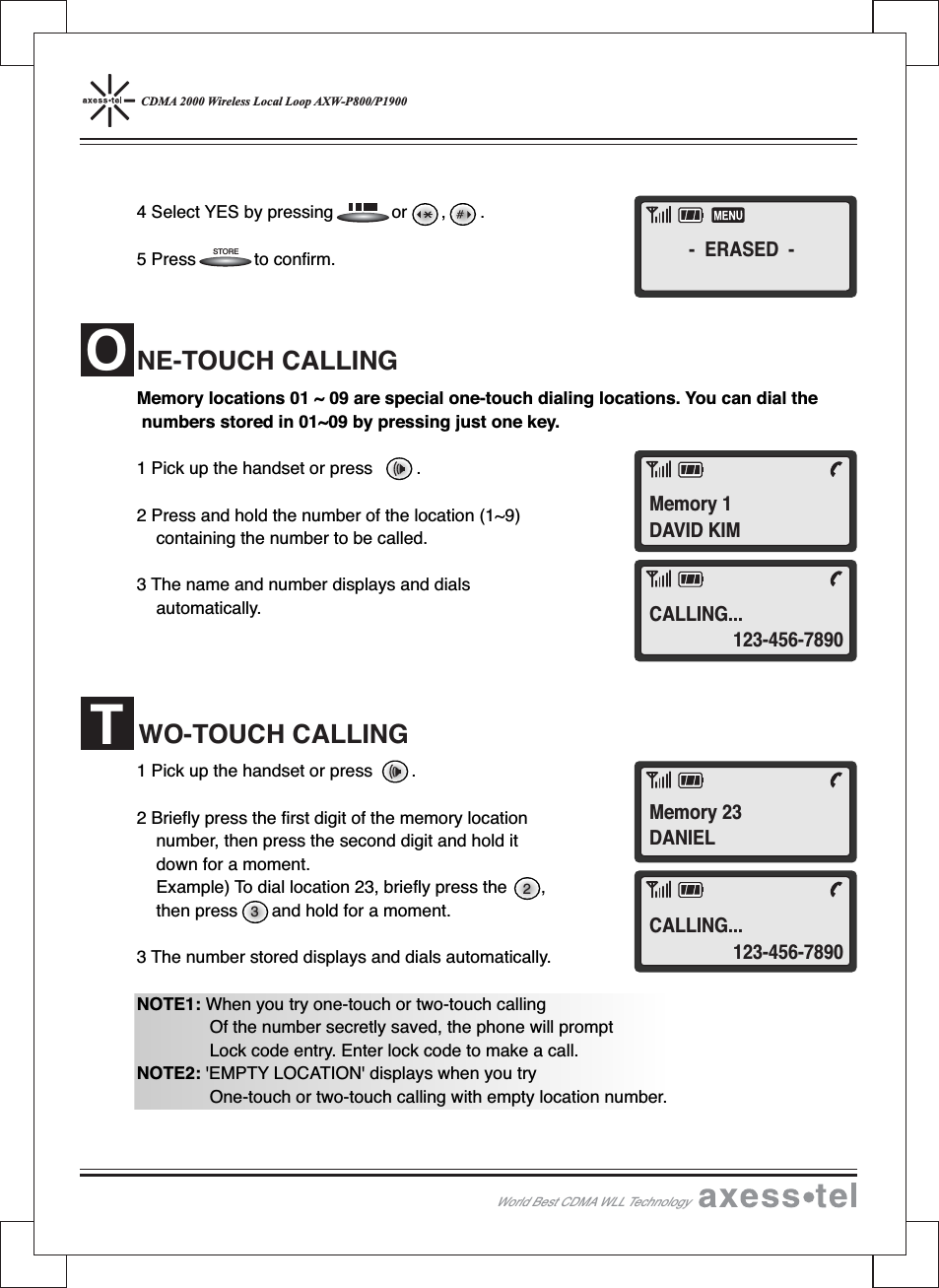 CDMA 2000 Wireless Local Loop AXW-P800/P19004 Select YES by pressing or , .5 Press to confirm.Memory locations 01 ~ 09 are special one-touch dialing locations. You can dial thenumbers stored in 01~09 by pressing just one key.1 Pick up the handset or press .2 Press and hold the number of the location (1~9)containing the number to be called.3 The name and number displays and dialsautomatically.1 Pick up the handset or press .2 Briefly press the first digit of the memory locationnumber, then press the second digit and hold itdown for a moment.Example) To dial location 23, briefly press the ,then press and hold for a moment.3 The number stored displays and dials automatically.NOTE1: When you try one-touch or two-touch callingOf the number secretly saved, the phone will promptLock code entry. Enter lock code to make a call.NOTE2: &apos;EMPTY LOCATION&apos; displays when you tryOne-touch or two-touch calling with empty location number.NE-TOUCH CALLINGWO-TOUCH CALLINGWorld Best CDMA WLL Technology32STOREOT- ERASED -Memory 1DAVID KIMCALLING...123-456-7890CALLING...123-456-7890Memory 23DANIEL